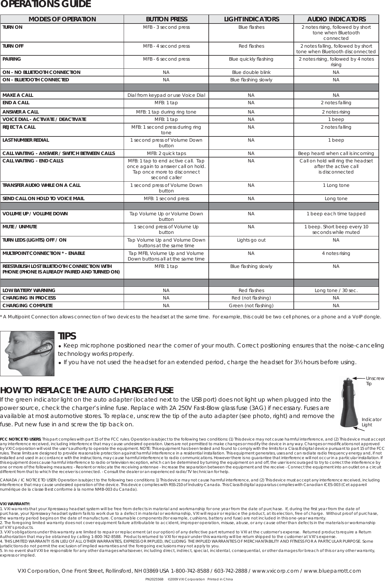 * A Multipoint Connection allows connection of two devices to the headset at the same time.  For example, this could be two cell phones, or a phone and a VoIP dongle.  FCC NOTICE TO USERS; This part complies with part 15 of the FCC rules. Operation is subject to the following two conditions: (1) This device may not cause harmful interference, and (2) This device must accept any interference received, including interference that may cause undesired operation. Users are not permitted to make changes or modify the device in any way. Changes or modiﬁ cations not approved by VXI Corporation will void the user’s authority to operate the equipment. NOTE: This equipment has been tested and found to comply with the limits for a Class B digital device pursuant to part 15 of the FCC rules. These limits are designed to provide reasonable protection against harmful interference in a residential installation. This equipment generates, uses and can radiate radio frequency energy and, if not installed and used in accordance with the instructions, may cause harmful interference to radio communications. However there is no guarantee that interference will not occur in a particular installation. If this equipment does cause harmful interference to radio or television reception, which can be determined by turning the equipment on and off, the user is encouraged to try to correct the interference by one or more of the following measures: - Reorient or relocate the receiving antennae - Increase the separation between the equipment and the receive - Connect the equipment into an outlet on a circuit different from that to which the receiver is connected. - Consult the dealer or an experienced radio/TV technician for help.CANADA / IC NOTICE TO USER: Operation is subject to the following two conditions: 1) This device may not cause harmful interference, and (2) This device must accept any interference received, including interference that may cause undesired operation of the device. This device complies with RSS-210 of Industry Canada. This Class B digital apparatus complies with Canadian ICES-003 (Cet appareil numérique de la classe B est conforme à la norme NMB-003 du Canada).VXI WARRANTY: 1. VXI warrants that your Xpressway headset system will be free from defects in material and workmanship for one year from the date of purchase.  If, during the ﬁ rst year from the date of purchase, your Xpressway headset system fails to work due to a defect in material or workmanship, VXI will repair or replace the product, at its election, free of charge.  Without proof of purchase, the warranty period begins on the date of manufacture. Consumable components (for example, cushions, battery and fuse) are not included in this one-year warranty. 2. The foregoing limited warranty does not cover equipment failure attributable to accident, improper operation, misuse, abuse, or any cause other than defects in the materials or workmanship of VXI’s products. 3. VXI’s obligations under this warranty are limited to repair or replacement (at our option) of any defective part returned to VXI at the customer’s expense.  Returned products require a Return Authorization that may be obtained by calling 1-800-742-8588.  Products returned to VXI for repair under this warranty will be return shipped to the customer at VXI’s expense.4. THIS LIMITED WARRANTY IS IN LIEU OF ALL OTHER WARRANTIES, EXPRESS OR IMPLIED, INCLUDING THE IMPLIED WARRANTIES OF MERCHANTABILITY AND FITNESS FOR A PARTICULAR PURPOSE. Some jurisdictions do not permit the exclusion of implied warranties and the foregoing exclusions may not apply to you. 5. In no event shall VXI be responsible for any other damages whatsoever, including direct, indirect, special, incidental, consequential, or other damages for breach of this or any other warranty, express or implied. VXI Corporation, One Front Street, Rollinsford, NH 03869 USA 1-800-742-8588 / 603-742-2888 / www.vxicorp.com / www.blueparrott.comPN202556B     ©2009 VXI Corporation   Printed in ChinaHOW TO REPLACE THE AUTO CHARGER FUSE If the green indicator light on the auto adapter (located next to the USB port) does not light up when plugged into the power source, check the charger’s inline fuse. Replace with 2A 250V Fast-Blow glass fuse (3AG) if necessary. Fuses are available at most automotive stores. To replace, unscrew the tip of the auto adapter (see photo, right) and remove the fuse. Put new fuse in and screw the tip back on.MODES OF OPERATION BUTTON PRESS LIGHT INDICATORS AUDIO INDICATORSTURN ON MFB - 3 second press Blue ﬂ ashes 2 notes rising, followed by short tone when Bluetooth connectedTURN OFF MFB - 4 second press Red ﬂ ashes 2 notes falling, followed by short tone when Bluetooth disconnectedPAIRING MFB - 6 second press Blue quickly ﬂ ashing 2 notes rising, followed by 4 notes risingON - NO BLUETOOTH CONNECTION NA Blue double blink NAON - BLUETOOTH CONNECTED NA Blue ﬂ ashing slowly NAMAKE A CALL Dial from keypad or use Voice Dial  NA NAEND A CALL MFB: 1 tap NA 2 notes fallingANSWER A CALL MFB: 1 tap during ring tone NA 2 notes risingVOICE DIAL - ACTIVATE / DEACTIVATE MFB: 1 tap NA 1 beepREJECT A CALL MFB: 1 second press during ring tone NA 2 notes fallingLAST NUMBER REDIAL 1 second press of Volume Down button NA 1 beepCALL WAITING - ANSWER / SWITCH BETWEEN CALLS MFB: 2 quick taps NA Beep heard when call is incomingCALL WAITING - END CALLS MFB: 1 tap to end active call.  Tap once again to answer call on hold. Tap once more to disconnect second callerNA Call on hold will ring the headset after the active call is disconnectedTRANSFER AUDIO WHILE ON A CALL 1 second press of Volume Down button NA 1 Long toneSEND CALL ON HOLD TO VOICE MAIL MFB: 1 second press NA Long toneVOLUME UP / VOLUME DOWN Tap Volume Up or Volume Down button   NA 1 beep each time tappedMUTE / UNMUTE 1 second press of Volume Up button NA 1 beep. Short beep every 10 seconds while mutedTURN LEDS (LIGHTS) OFF / ON Tap Volume Up and Volume Down buttons at the same time Lights go out NAMULTIPOINT CONNECTION * - ENABLE Tap MFB, Volume Up and Volume Down buttons all at the same time NA 4 notes rising REESTABLISH LOST BLUETOOTH CONNECTION WITH PHONE (PHONE IS ALREADY PAIRED AND TURNED ON) MFB: 1 tap Blue ﬂ ashing slowly NALOW BATTERY WARNING NA Red ﬂ ashes  Long tone / 30 sec.CHARGING IN PROCESS NA Red (not ﬂ ashing) NACHARGING COMPLETE NA Green (not ﬂ ashing) NAOPERATIONS GUIDETIPS Keep microphone positioned near the corner of your mouth. Correct positioning ensures that the noise-canceling                      technology works properly.  If you have not used the headset for an extended period, charge the headset for 3½ hours before using.UnscrewTipIndicatorLight