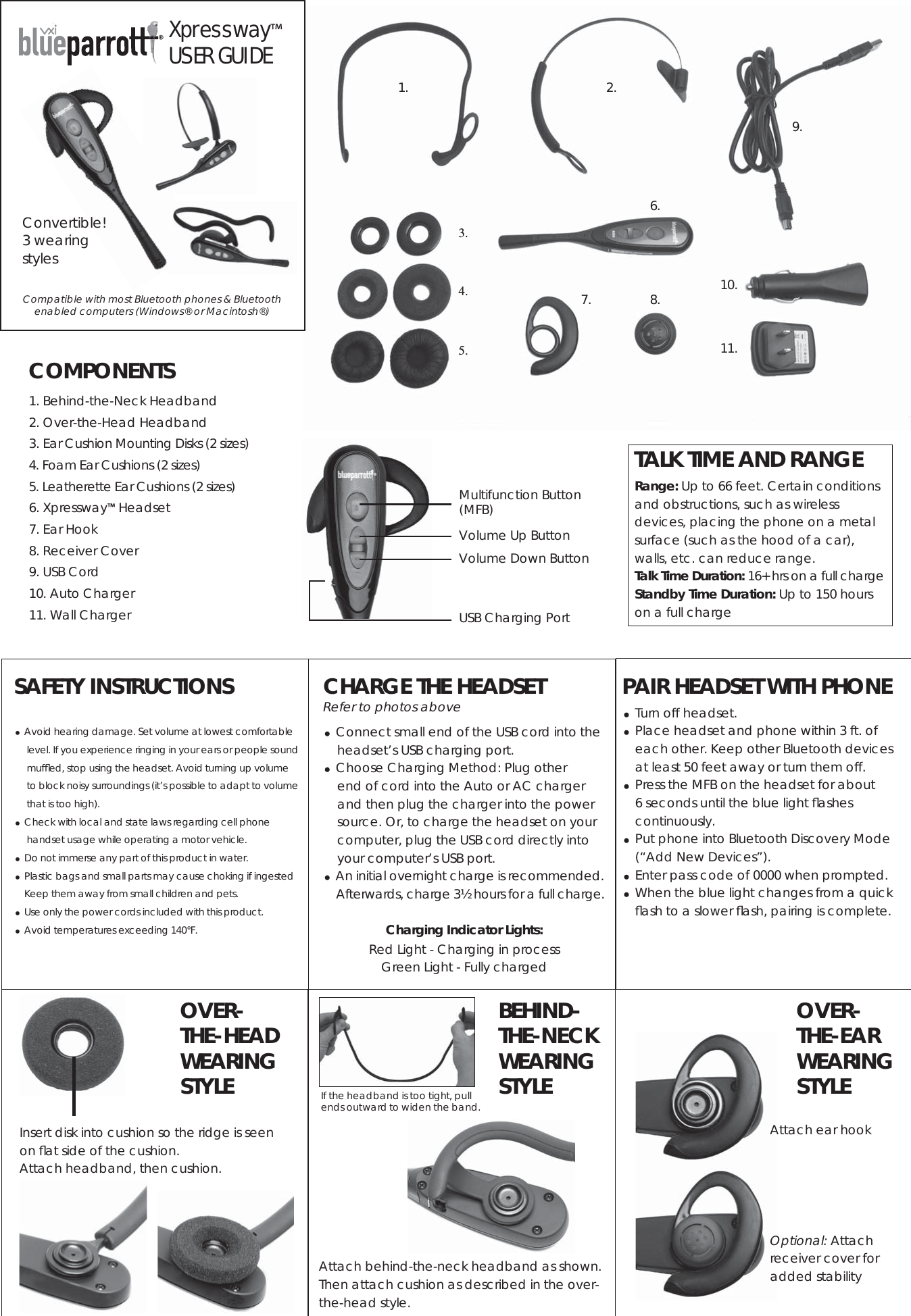       CHARGE THE HEADSETRefer to photos above Connect small end of the USB cord into the     headset’s USB charging port.   Choose Charging Method: Plug other     end of cord into the Auto or AC charger     and then plug the charger into the power     source. Or, to charge the headset on your     computer, plug the USB cord directly into     your computer’s USB port.  An initial overnight charge is recommended.      Afterwards, charge 3½ hours for a full charge.Charging Indicator Lights:Red Light - Charging in processGreen Light - Fully chargedInsert disk into cushion so the ridge is seen on ﬂ at side of the cushion. Attach headband, then cushion.OVER- THE-HEAD WEARING STYLEOptional: Attach  receiver cover for added stabilityOVER- THE-EAR WEARING STYLEAttach ear hookAttach behind-the-neck headband as shown.Then attach cushion as described in the over-the-head style.BEHIND- THE-NECKWEARING STYLEPAIR HEADSET WITH PHONE  Turn off headset. Place headset and phone within 3 ft. of each other. Keep other Bluetooth devices at least 50 feet away or turn them off. Press the MFB on the headset for about 6 seconds until the blue light ﬂ ashes continuously. Put phone into Bluetooth Discovery Mode (“Add New Devices”). Enter pass code of 0000 when prompted. When the blue light changes from a quick ﬂ ash to a slower ﬂ ash, pairing is complete.COMPONENTS1. Behind-the-Neck Headband2. Over-the-Head Headband3. Ear Cushion Mounting Disks (2 sizes)4. Foam Ear Cushions (2 sizes)5. Leatherette Ear Cushions (2 sizes)6. Xpressway™ Headset7. Ear Hook8. Receiver Cover9. USB Cord10. Auto Charger 11. Wall Charger7.1. 2.3.4.5.6.8.9.10.11.®Xpressway™USER GUIDEConvertible!3 wearing stylesSAFETY INSTRUCTIONS Avoid hearing damage. Set volume at lowest comfortable level. If you experience ringing in your ears or people sound mufﬂ ed, stop using the headset. Avoid turning up volume    to block noisy surroundings (it’s possible to adapt to volume that is too high). Check with local and state laws regarding cell phone handset usage while operating a motor vehicle. Do not immerse any part of this product in water. Plastic bags and small parts may cause choking if ingested    Keep them away from small children and pets. Use only the power cords included with this product. Avoid temperatures exceeding 140°F.TALK TIME AND RANGERange: Up to 66 feet. Certain conditions and obstructions, such as wireless devices, placing the phone on a metal surface (such as the hood of a car), walls, etc. can reduce range. Talk Time Duration: 16+ hrs on a full charge Standby Time Duration: Up to 150 hours on a full chargeMultifunction Button (MFB)Volume Up ButtonVolume Down ButtonUSB Charging PortIf the headband is too tight, pull ends outward to widen the band.Compatible with most Bluetooth phones &amp; Bluetooth enabled computers (Windows® or Macintosh®) 