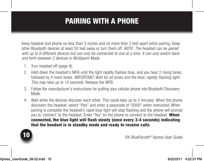 VXi BlueParrott® Xpress User Guide10PAIRING WITH A PHONEKeepheadsetandphonenolessthan3inchesandnomorethan3feetapartwhilepairing.KeepotherBluetoothdevicesatleast50feetawayorturnthemoff.NOTE: The headset can be paired with up to 8 different devices but can only be connected to one at a time. It can only switch back and forth between 2 devices in Multipoint Mode.  1.  Turn headset off (page 9).  2.  Hold down the headset’s MFB until the light rapidly flashes blue, and you hear 2 rising tones, followed by 4 more tones. IMPORTANT: Wait for all tones and the blue, rapidly flashing light. This may take up to 15 seconds. Release the MFB.  3.  Follow the manufacturer’s instructions for putting your cellular phone into Bluetooth Discovery Mode.  4.  Wait while the devices discover each other: This could take up to 2 minutes. When the phone discoverstheheadset,select“Pair”andenterapasscodeof“0000”wheninstructed.Whenpairing is complete the headset’s rapid blue light will stop flashing and the phone will prompt you to ‘connect’ to the headset. Enter “Yes” on the phone to connect to the headset. When connected, the blue light will flash slowly (once every 3-4 seconds) indicating that the headset is in standby mode and ready to receive calls.Xpress_UserGuide_08-22.indd   10 8/22/2011   4:22:37 PM