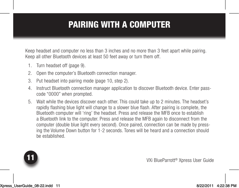 VXi BlueParrott® Xpress User Guide11PAIRING WITH A COMPUTERKeepheadsetandcomputernolessthan3inchesandnomorethan3feetapartwhilepairing.KeepallotherBluetoothdevicesatleast50feetawayorturnthemoff.  1.  Turn headset off (page 9).  2.  Open the computer’s Bluetooth connection manager. 3. Putheadsetintopairingmode(page10,step2).  4.  Instruct Bluetooth connection manager application to discover Bluetooth device. Enter pass-code“0000”whenprompted.  5.  Wait while the devices discover each other. This could take up to 2 minutes. The headset’s rapidly flashing blue light will change to a slower blue flash. After pairing is complete, the Bluetooth computer will ‘ring’ the headset. Press and release the MFB once to establish a Bluetooth link to the computer. Press and release the MFB again to disconnect from the computer (double blue light every second). Once paired, connection can be made by press-ing the Volume Down button for 1-2 seconds. Tones will be heard and a connection should be established.Xpress_UserGuide_08-22.indd   11 8/22/2011   4:22:38 PM