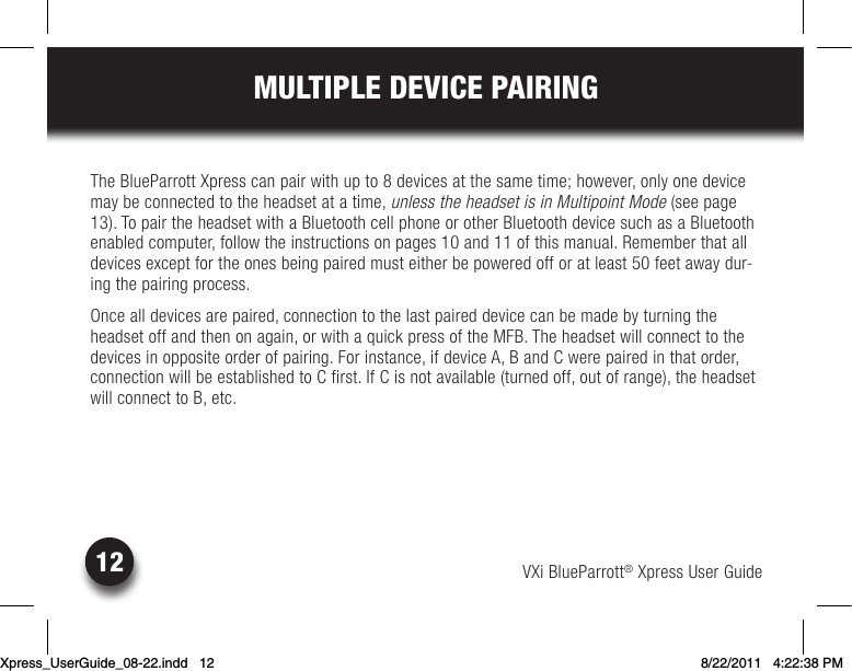 VXi BlueParrott® Xpress User Guide12MULTIPLE DEVICE PAIRINGThe BlueParrott Xpress can pair with up to 8 devices at the same time; however, only one device may be connected to the headset at a time, unless the headset is in Multipoint Mode (see page 13). To pair the headset with a Bluetooth cell phone or other Bluetooth device such as a Bluetooth enabledcomputer,followtheinstructionsonpages10and11ofthismanual.Rememberthatalldevicesexceptfortheonesbeingpairedmusteitherbepoweredofforatleast50feetawaydur-ing the pairing process. Once all devices are paired, connection to the last paired device can be made by turning the headsetoffandthenonagain,orwithaquickpressoftheMFB.Theheadsetwillconnecttothedevices in opposite order of pairing. For instance, if device A, B and C were paired in that order, connection will be established to C first. If C is not available (turned off, out of range), the headset will connect to B, etc.Xpress_UserGuide_08-22.indd   12 8/22/2011   4:22:38 PM