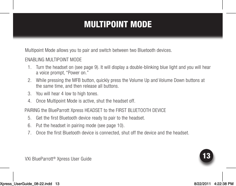 VXi BlueParrott® Xpress User Guide13MULTIPOINT MODEMultipoint Mode allows you to pair and switch between two Bluetooth devices.  ENABLING MULTIPOINT MODE  1.  Turn the headset on (see page 9). It will display a double-blinking blue light and you will hear a voice prompt, “Power on.” 2. WhilepressingtheMFBbutton,quicklypresstheVolumeUpandVolumeDownbuttonsatthe same time, and then release all buttons.  3.  You will hear 4 low to high tones.  4.  Once Multipoint Mode is active, shut the headset off. PAIRING the BlueParrott Xpress HEADSET to the FIRST BLUETOOTH DEVICE  5.  Get the first Bluetooth device ready to pair to the headset.  6. Puttheheadsetinpairingmode(seepage10).  7.  Once the first Bluetooth device is connected, shut off the device and the headset.Xpress_UserGuide_08-22.indd   13 8/22/2011   4:22:38 PM