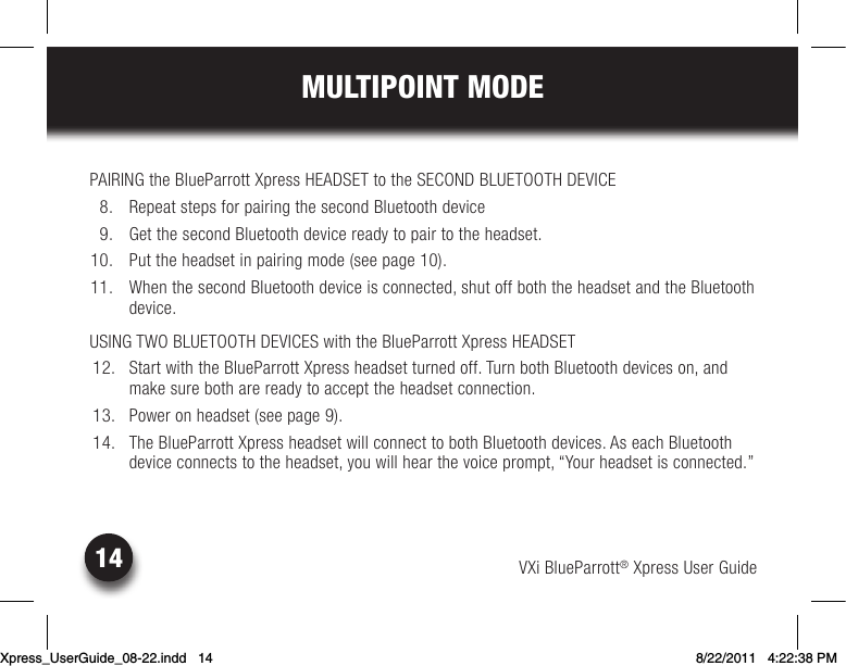 VXi BlueParrott® Xpress User Guide14MULTIPOINT MODEPAIRING the BlueParrott Xpress HEADSET to the SECOND BLUETOOTH DEVICE  8.  Repeat steps for pairing the second Bluetooth device   9.  Get the second Bluetooth device ready to pair to the headset.10. Puttheheadsetinpairingmode(seepage10). 11.  When the second Bluetooth device is connected, shut off both the headset and the Bluetooth device.USING TWO BLUETOOTH DEVICES with the BlueParrott Xpress HEADSET 12.  Start with the BlueParrott Xpress headset turned off. Turn both Bluetooth devices on, and make sure both are ready to accept the headset connection. 13.  Power on headset (see page 9). 14.  The BlueParrott Xpress headset will connect to both Bluetooth devices. As each Bluetooth device connects to the headset, you will hear the voice prompt, “Your headset is connected.”Xpress_UserGuide_08-22.indd   14 8/22/2011   4:22:38 PM