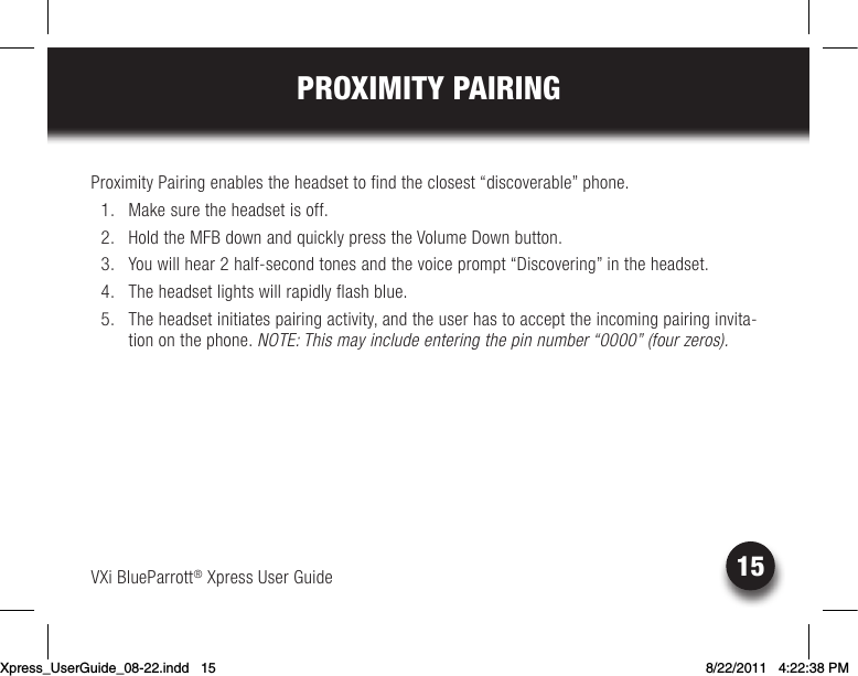 VXi BlueParrott® Xpress User Guide15PROXIMITY PAIRINGProximity Pairing enables the headset to find the closest “discoverable” phone.   1.  Make sure the headset is off.  2. HoldtheMFBdownandquicklypresstheVolumeDownbutton.  3.  You will hear 2 half-second tones and the voice prompt “Discovering” in the headset.  4.  The headset lights will rapidly flash blue.  5.  The headset initiates pairing activity, and the user has to accept the incoming pairing invita-tion on the phone. NOTE: This may include entering the pin number “0000” (four zeros).Xpress_UserGuide_08-22.indd   15 8/22/2011   4:22:38 PM