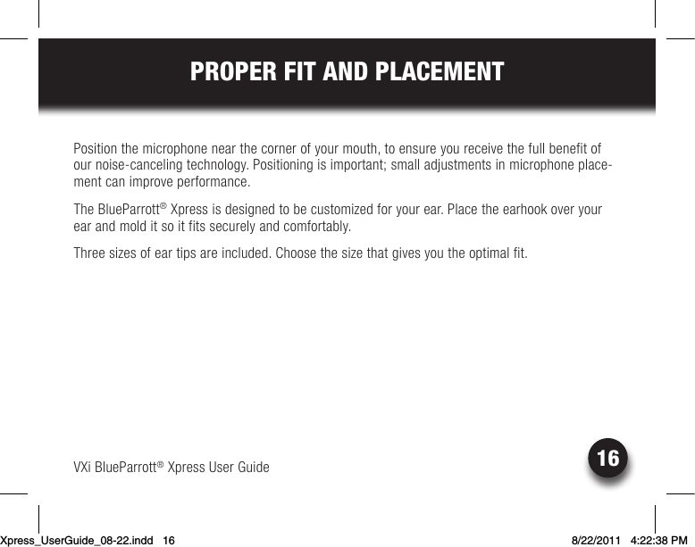 VXi BlueParrott® Xpress User Guide16PROPER FIT AND PLACEMENTPosition the microphone near the corner of your mouth, to ensure you receive the full benefit of our noise-canceling technology. Positioning is important; small adjustments in microphone place-ment can improve performance.The BlueParrott® Xpress is designed to be customized for your ear. Place the earhook over your ear and mold it so it fits securely and comfortably. Three sizes of ear tips are included. Choose the size that gives you the optimal fit. Xpress_UserGuide_08-22.indd   16 8/22/2011   4:22:38 PM