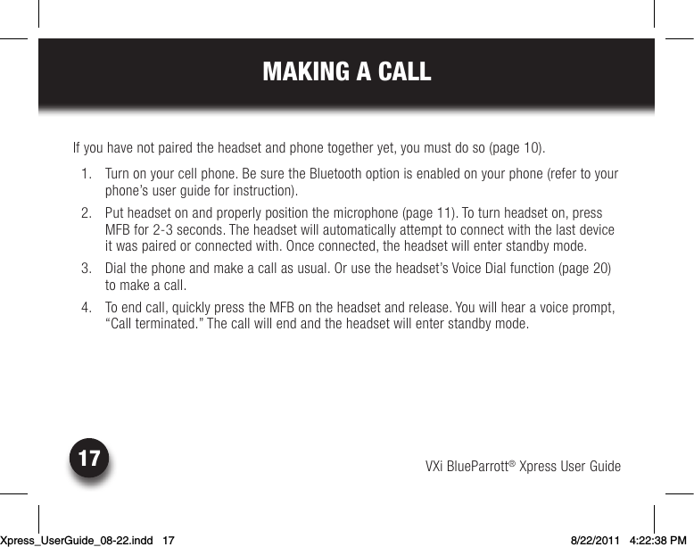 VXi BlueParrott® Xpress User Guide17MAKING A CALLIfyouhavenotpairedtheheadsetandphonetogetheryet,youmustdoso(page10).  1.  Turn on your cell phone. Be sure the Bluetooth option is enabled on your phone (refer to your phone’s user guide for instruction).  2.  Put headset on and properly position the microphone (page 11). To turn headset on, press MFB for 2-3 seconds. The headset will automatically attempt to connect with the last device it was paired or connected with. Once connected, the headset will enter standby mode. 3. Dialthephoneandmakeacallasusual.Orusetheheadset’sVoiceDialfunction(page20)to make a call. 4. Toendcall,quicklypresstheMFBontheheadsetandrelease.Youwillhearavoiceprompt,“Call terminated.” The call will end and the headset will enter standby mode.Xpress_UserGuide_08-22.indd   17 8/22/2011   4:22:38 PM