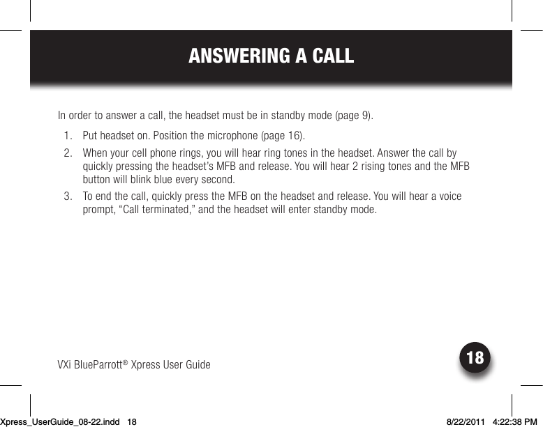 VXi BlueParrott® Xpress User Guide18ANSWERING A CALLIn order to answer a call, the headset must be in standby mode (page 9).  1.  Put headset on. Position the microphone (page 16).  2.  When your cell phone rings, you will hear ring tones in the headset. Answer the call by quicklypressingtheheadset’sMFBandrelease.Youwillhear2risingtonesandtheMFBbutton will blink blue every second. 3. Toendthecall,quicklypresstheMFBontheheadsetandrelease.Youwillhearavoiceprompt, “Call terminated,” and the headset will enter standby mode.Xpress_UserGuide_08-22.indd   18 8/22/2011   4:22:38 PM