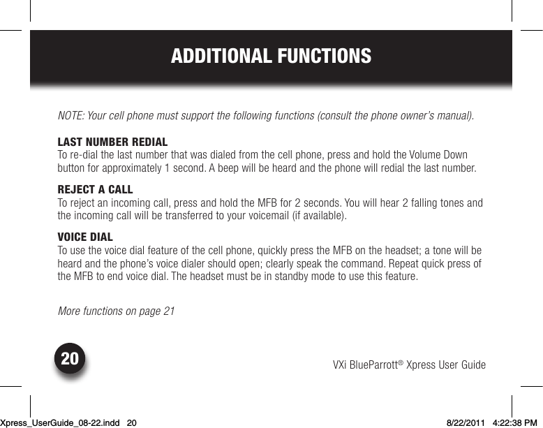 VXi BlueParrott® Xpress User Guide20ADDITIONAL FUNCTIONSNOTE: Your cell phone must support the following functions (consult the phone owner’s manual).LAST NUMBER REDIALTo re-dial the last number that was dialed from the cell phone, press and hold the Volume Down  button for approximately 1 second. A beep will be heard and the phone will redial the last number.REJECT A CALLTo reject an incoming call, press and hold the MFB for 2 seconds. You will hear 2 falling tones and the incoming call will be transferred to your voicemail (if available).VOICE DIALTousethevoicedialfeatureofthecellphone,quicklypresstheMFBontheheadset;atonewillbeheardandthephone’svoicedialershouldopen;clearlyspeakthecommand.Repeatquickpressofthe MFB to end voice dial. The headset must be in standby mode to use this feature.More functions on page 21Xpress_UserGuide_08-22.indd   20 8/22/2011   4:22:38 PM
