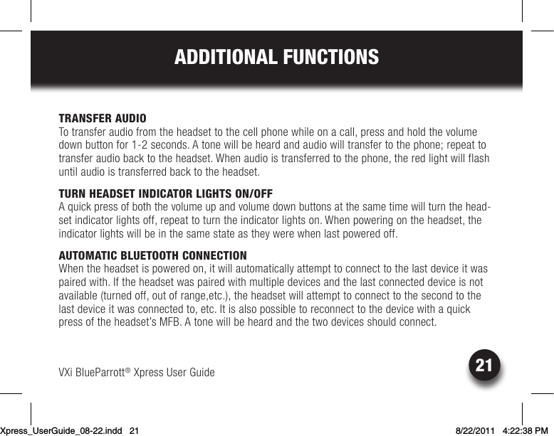 VXi BlueParrott® Xpress User Guide21ADDITIONAL FUNCTIONSTRANSFER AUDIOTo transfer audio from the headset to the cell phone while on a call, press and hold the volume down button for 1-2 seconds. A tone will be heard and audio will transfer to the phone; repeat to transfer audio back to the headset. When audio is transferred to the phone, the red light will flash until audio is transferred back to the headset. TURN HEADSET INDICATOR LIGHTS ON/OFF Aquickpressofboththevolumeupandvolumedownbuttonsatthesametimewillturnthehead-set indicator lights off, repeat to turn the indicator lights on. When powering on the headset, the indicator lights will be in the same state as they were when last powered off.AUTOMATIC BLUETOOTH CONNECTIONWhen the headset is powered on, it will automatically attempt to connect to the last device it was paired with. If the headset was paired with multiple devices and the last connected device is not available (turned off, out of range,etc.), the headset will attempt to connect to the second to the lastdeviceitwasconnectedto,etc.Itisalsopossibletoreconnecttothedevicewithaquickpress of the headset’s MFB. A tone will be heard and the two devices should connect.Xpress_UserGuide_08-22.indd   21 8/22/2011   4:22:38 PM