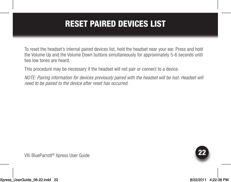 VXi BlueParrott® Xpress User Guide22RESET PAIRED DEVICES LISTTo reset the headset’s internal paired devices list, hold the headset near your ear. Press and hold the Volume Up and the Volume Down buttons simultaneously for approximately 5-6 seconds until two low tones are heard.This procedure may be necessary if the headset will not pair or connect to a device.NOTE: Pairing information for devices previously paired with the headset will be lost. Headset will need to be paired to the device after reset has occurred.Xpress_UserGuide_08-22.indd   22 8/22/2011   4:22:38 PM