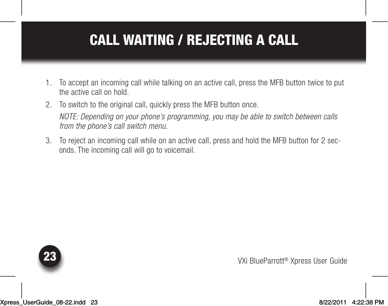 VXi BlueParrott® Xpress User Guide23CALL WAITING / REJECTING A CALL  1.  To accept an incoming call while talking on an active call, press the MFB button twice to put the active call on hold.  2. Toswitchtotheoriginalcall,quicklypresstheMFBbuttononce.NOTE: Depending on your phone’s programming, you may be able to switch between calls from the phone’s call switch menu.  3.  To reject an incoming call while on an active call, press and hold the MFB button for 2 sec-onds. The incoming call will go to voicemail.Xpress_UserGuide_08-22.indd   23 8/22/2011   4:22:38 PM