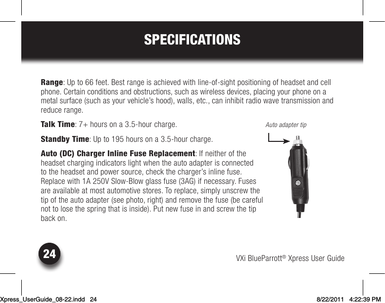 VXi BlueParrott® Xpress User Guide24SPECIFICATIONSRange: Up to 66 feet. Best range is achieved with line-of-sight positioning of headset and cell phone. Certain conditions and obstructions, such as wireless devices, placing your phone on a metal surface (such as your vehicle’s hood), walls, etc., can inhibit radio wave transmission and reduce range.Talk Time: 7+ hours on a 3.5-hour charge.Standby Time: Up to 195 hours on a 3.5-hour charge.Auto (DC) Charger Inline Fuse Replacement: If neither of the  headset charging indicators light when the auto adapter is connected  to the headset and power source, check the charger’s inline fuse.  Replacewith1A250VSlow-Blowglassfuse(3AG)ifnecessary.Fuses are available at most automotive stores. To replace, simply unscrew the  tip of the auto adapter (see photo, right) and remove the fuse (be careful  not to lose the spring that is inside). Put new fuse in and screw the tip  back on.Auto adapter tipXpress_UserGuide_08-22.indd   24 8/22/2011   4:22:39 PM