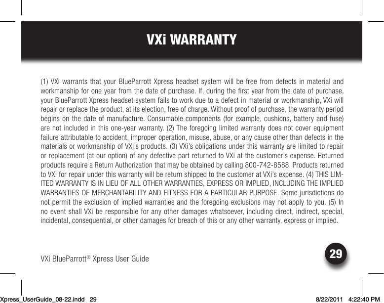 VXi BlueParrott® Xpress User Guide29VXi WARRANTY(1) VXi warrants that your BlueParrott Xpress headset system will be free from defects in material and workmanship for one year from the date of purchase. If, during the first year from the date of purchase, your BlueParrott Xpress headset system fails to work due to a defect in material or workmanship, VXi will repair or replace the product, at its election, free of charge. Without proof of purchase, the warranty period begins on the date of manufacture. Consumable components (for example, cushions, battery and fuse) arenotincludedinthisone-yearwarranty.(2)Theforegoinglimitedwarrantydoesnotcoverequipmentfailure attributable to accident, improper operation, misuse, abuse, or any cause other than defects in the materials or workmanship of VXi’s products. (3) VXi’s obligations under this warranty are limited to repair or replacement (at our option) of any defective part returned to VXi at the customer’s expense. Returned productsrequireaReturnAuthorizationthatmaybeobtainedbycalling800-742-8588.Productsreturnedto VXi for repair under this warranty will be return shipped to the customer at VXi’s expense. (4) THIS LIM-ITED WARRANTY IS IN LIEU OF ALL OTHER WARRANTIES, EXPRESS OR IMPLIED, INCLUDING THE IMPLIED WARRANTIES OF MERCHANTABILITY AND FITNESS FOR A PARTICULAR PURPOSE. Some jurisdictions do not permit the exclusion of implied warranties and the foregoing exclusions may not apply to you. (5) In no event shall VXi be responsible for any other damages whatsoever, including direct, indirect, special, incidental,consequential,orotherdamagesforbreachofthisoranyotherwarranty,expressorimplied.Xpress_UserGuide_08-22.indd   29 8/22/2011   4:22:40 PM