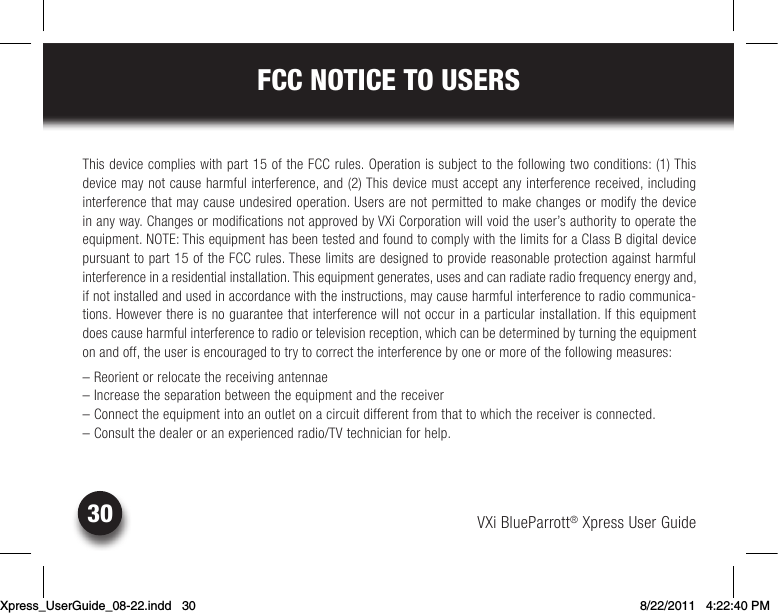 VXi BlueParrott® Xpress User Guide30FCC NOTICE TO USERSThis device complies with part 15 of the FCC rules. Operation is subject to the following two conditions: (1) This  device may not cause harmful interference, and (2) This device must accept any interference received, including  interference that may cause undesired operation. Users are not permitted to make changes or modify the device  in any way. Changes or modifications not approved by VXi Corporation will void the user’s authority to operate the equipment.NOTE:ThisequipmenthasbeentestedandfoundtocomplywiththelimitsforaClassBdigitaldevicepursuant to part 15 of the FCC rules. These limits are designed to provide reasonable protection against harmful  interferenceinaresidentialinstallation.Thisequipmentgenerates,usesandcanradiateradiofrequencyenergyand,if not installed and used in accordance with the instructions, may cause harmful interference to radio communica-tions.Howeverthereisnoguaranteethatinterferencewillnotoccurinaparticularinstallation.Ifthisequipmentdoescauseharmfulinterferencetoradioortelevisionreception,whichcanbedeterminedbyturningtheequipmenton and off, the user is encouraged to try to correct the interference by one or more of the following measures:– Reorient or relocate the receiving antennae–Increasetheseparationbetweentheequipmentandthereceiver–Connecttheequipmentintoanoutletonacircuitdifferentfromthattowhichthereceiverisconnected.– Consult the dealer or an experienced radio/TV technician for help.Xpress_UserGuide_08-22.indd   30 8/22/2011   4:22:40 PM