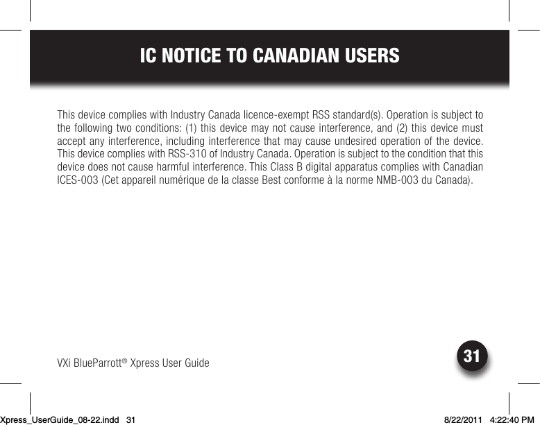 VXi BlueParrott® Xpress User Guide31IC NOTICE TO CANADIAN USERSThis device complies with Industry Canada licence-exempt RSS standard(s). Operation is subject to the following two conditions: (1) this device may not cause interference, and (2) this device must accept any interference, including interference that may cause undesired operation of the device. ThisdevicecomplieswithRSS-310ofIndustryCanada.Operationissubjecttotheconditionthatthisdevice does not cause harmful interference. This Class B digital apparatus complies with Canadian ICES-003(CetappareilnumériquedelaclasseBestconformeàlanormeNMB-003duCanada).Xpress_UserGuide_08-22.indd   31 8/22/2011   4:22:40 PM