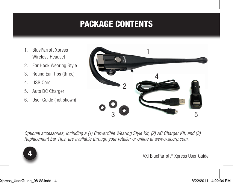 VXi BlueParrott® Xpress User Guide4PACKAGE CONTENTS1.  BlueParrott Xpress  Wireless Headset2.  Ear Hook Wearing Style3.  Round Ear Tips (three)4.  USB Cord5.  Auto DC Charger6.  User Guide (not shown)Optional accessories, including a (1) Convertible Wearing Style Kit, (2) AC Charger Kit, and (3)Replacement Ear Tips, are available through your retailer or online at www.vxicorp.com.21453Xpress_UserGuide_08-22.indd   4 8/22/2011   4:22:34 PM