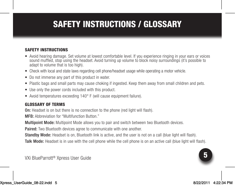 VXi BlueParrott® Xpress User Guide5SAFETY INSTRUCTIONS / GLOSSARYSAFETY INSTRUCTIONS• Avoidhearingdamage.Setvolumeatlowestcomfortablelevel.Ifyouexperienceringinginyourearsorvoicessound muffled, stop using the headset. Avoid turning up volume to block noisy surroundings (it’s possible to adapt to volume that is too high).• Checkwithlocalandstatelawsregardingcellphone/headsetusagewhileoperatingamotorvehicle.• Donotimmerseanypartofthisproductinwater.• Plasticbagsandsmallpartsmaycausechokingifingested.Keepthemawayfromsmallchildrenandpets.• Useonlythepowercordsincludedwiththisproduct.• Avoidtemperaturesexceeding140°F(willcauseequipmentfailure).GLOSSARY OF TERMSOn: Headset is on but there is no connection to the phone (red light will flash).MFB: Abbreviation for “Multifunction Button.”Multipoint Mode: Multipoint Mode allows you to pair and switch between two Bluetooth devices.  Paired: Two Bluetooth devices agree to communicate with one another.Standby Mode: Headset is on, Bluetooth link is active, and the user is not on a call (blue light will flash).Talk Mode: Headset is in use with the cell phone while the cell phone is on an active call (blue light will flash).Xpress_UserGuide_08-22.indd   5 8/22/2011   4:22:34 PM