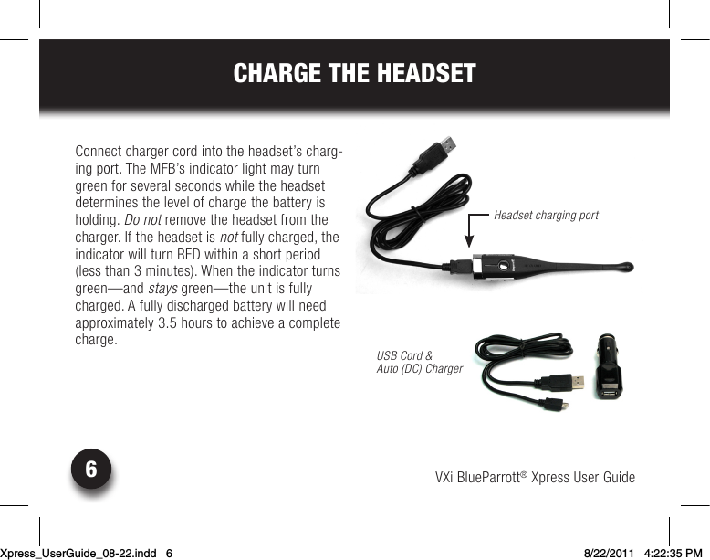 VXi BlueParrott® Xpress User Guide6CHARGE THE HEADSETConnect charger cord into the headset’s charg-ing port. The MFB’s indicator light may turn green for several seconds while the headset determines the level of charge the battery is holding. Do not remove the headset from the charger. If the headset is not fully charged, the indicator will turn RED within a short period (less than 3 minutes). When the indicator turns green—and stays green—the unit is fully charged. A fully discharged battery will need approximately 3.5 hours to achieve a complete charge.Headset charging portUSB Cord &amp;  Auto (DC) ChargerXpress_UserGuide_08-22.indd   6 8/22/2011   4:22:35 PM