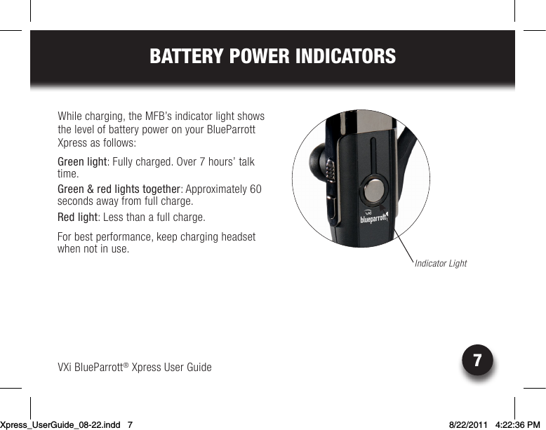 VXi BlueParrott® Xpress User Guide7BATTERY POWER INDICATORSWhile charging, the MFB’s indicator light shows the level of battery power on your BlueParrott Xpress as follows: Green light: Fully charged. Over 7 hours’ talk time.Green &amp; red lights together:Approximately60 seconds away from full charge.Red light: Less than a full charge.For best performance, keep charging headset when not in use.Indicator LightXpress_UserGuide_08-22.indd   7 8/22/2011   4:22:36 PM