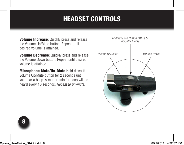 88HEADSET CONTROLSVolume Increase: Quickly press and release the Volume Up/Mute button. Repeat until  desired volume is attained.Volume Decrease: Quickly press and release the Volume Down button. Repeat until desired volume is attained.Microphone Mute/Un-Mute Hold down the  Volume Up/Mute button for 2 seconds until you hear a beep. A mute reminder beep will be heardevery10seconds.Repeat to un-mute.Multifunction Button (MFB) &amp; Indicator LightsVolume Up/Mute Volume DownXpress_UserGuide_08-22.indd   8 8/22/2011   4:22:37 PM