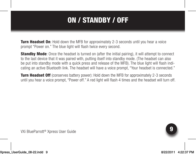 VXi BlueParrott® Xpress User Guide9ON / STANDBY / OFFTurn Headset On: Hold down the MFB for approximately 2-3 seconds until you hear a voice prompt “Power on.” The blue light will flash twice every second.Standby Mode: Once the headset is turned on (after the initial pairing), it will attempt to connect to the last device that it was paired with, putting itself into standby mode. (The headset can also beputintostandbymodewithaquickpressandreleaseoftheMFB).Thebluelightwillflashindi-cating an active Bluetooth link. The headset will have a voice prompt, “Your headset is connected.”Turn Headset Off (conserves battery power): Hold down the MFB for approximately 2-3 seconds until you hear a voice prompt, “Power off.” A red light will flash 4 times and the headset will turn off.Xpress_UserGuide_08-22.indd   9 8/22/2011   4:22:37 PM