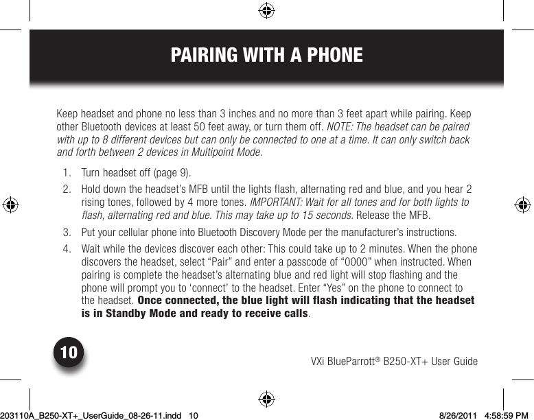 VXi BlueParrott® B250-XT+ User Guide10PAIRING WITH A PHONEKeepheadsetandphonenolessthan3inchesandnomorethan3feetapartwhilepairing.Keepother Bluetooth devices at least 50 feet away, or turn them off. NOTE: The headset can be paired with up to 8 different devices but can only be connected to one at a time. It can only switch back and forth between 2 devices in Multipoint Mode.  1.  Turn headset off (page 9).  2.  Hold down the headset’s MFB until the lights flash, alternating red and blue, and you hear 2  rising tones, followed by 4 more tones. IMPORTANT: Wait for all tones and for both lights to flash, alternating red and blue. This may take up to 15 seconds. Release the MFB.  3.  Put your cellular phone into Bluetooth Discovery Mode per the manufacturer’s instructions.  4.  Wait while the devices discover each other: This could take up to 2 minutes. When the phone discovers the headset, select “Pair” and enter a passcode of “0000” when instructed. When pairing is complete the headset’s alternating blue and red light will stop flashing and the phone will prompt you to ‘connect’ to the headset. Enter “Yes” on the phone to connect to the headset. Once connected, the blue light will flash indicating that the headset is in Standby Mode and ready to receive calls.203110A_B250-XT+_UserGuide_08-26-11.indd   10 8/26/2011   4:58:59 PM