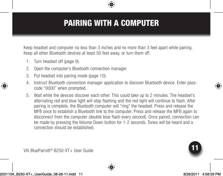 PAIRING WITH A COMPUTERVXi BlueParrott® B250-XT+ User Guide 11Keepheadsetandcomputernolessthan3inchesandnomorethan3feetapartwhilepairing.KeepallotherBluetoothdevicesatleast50feetaway,orturnthemoff.  1.  Turn headset off (page 9).  2.  Open the computer’s Bluetooth connection manager.  3.  Put headset into pairing mode (page 10).  4.  Instruct Bluetooth connection manager application to discover Bluetooth device. Enter pass-code “0000” when prompted.  5.  Wait while the devices discover each other. This could take up to 2 minutes. The headset’s alternating red and blue light will stop flashing and the red light will continue to flash. After pairing is complete, the Bluetooth computer will “ring” the headset. Press and release the MFB once to establish a Bluetooth link to the computer. Press and release the MFB again to disconnect from the computer (double blue flash every second). Once paired, connection can be made by pressing the Volume Down button for 1-2 seconds. Tones will be heard and a connection should be established.203110A_B250-XT+_UserGuide_08-26-11.indd   11 8/26/2011   4:58:59 PM