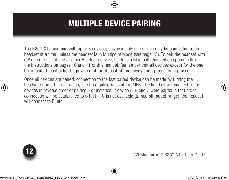 VXi BlueParrott® B250-XT+ User Guide12MULTIPLE DEVICE PAIRINGThe B250-XT+ can pair with up to 8 devices; however, only one device may be connected to the headset at a time, unless the headset is in Multipoint Mode (see page 13). To pair the headset with a Bluetooth cell phone or other Bluetooth device, such as a Bluetooth enabled computer, follow the instructions on pages 10 and 11 of this manual. Remember that all devices except for the one being paired must either be powered off or at least 50 feet away during the pairing process. Once all devices are paired, connection to the last paired device can be made by turning the headsetoffandthenonagain,orwithaquickpressoftheMFB.Theheadsetwillconnecttothedevices in reverse order of pairing. For instance, if device A, B and C were paired in that order, connection will be established to C first. If C is not available (turned off, out of range), the headset will connect to B, etc.203110A_B250-XT+_UserGuide_08-26-11.indd   12 8/26/2011   4:58:59 PM