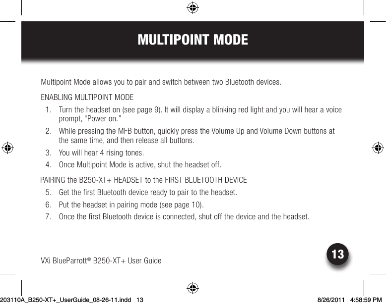 13MULTIPOINT MODEVXi BlueParrott® B250-XT+ User GuideMultipoint Mode allows you to pair and switch between two Bluetooth devices.  ENABLING MULTIPOINT MODE  1.  Turn the headset on (see page 9). It will display a blinking red light and you will hear a voice prompt, “Power on.” 2. WhilepressingtheMFBbutton,quicklypresstheVolumeUpandVolumeDownbuttonsatthe same time, and then release all buttons.  3.  You will hear 4 rising tones.  4.  Once Multipoint Mode is active, shut the headset off. PAIRING the B250-XT+ HEADSET to the FIRST BLUETOOTH DEVICE  5.  Get the first Bluetooth device ready to pair to the headset.   6.  Put the headset in pairing mode (see page 10).  7.  Once the first Bluetooth device is connected, shut off the device and the headset.203110A_B250-XT+_UserGuide_08-26-11.indd   13 8/26/2011   4:58:59 PM