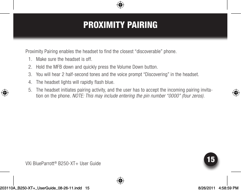 15PROXIMITY PAIRINGVXi BlueParrott® B250-XT+ User GuideProximity Pairing enables the headset to find the closest “discoverable” phone.   1.  Make sure the headset is off.  2. HoldtheMFBdownandquicklypresstheVolumeDownbutton.  3.  You will hear 2 half-second tones and the voice prompt “Discovering” in the headset.  4.  The headset lights will rapidly flash blue.  5.  The headset initiates pairing activity, and the user has to accept the incoming pairing invita-tion on the phone. NOTE: This may include entering the pin number “0000” (four zeros).203110A_B250-XT+_UserGuide_08-26-11.indd   15 8/26/2011   4:58:59 PM