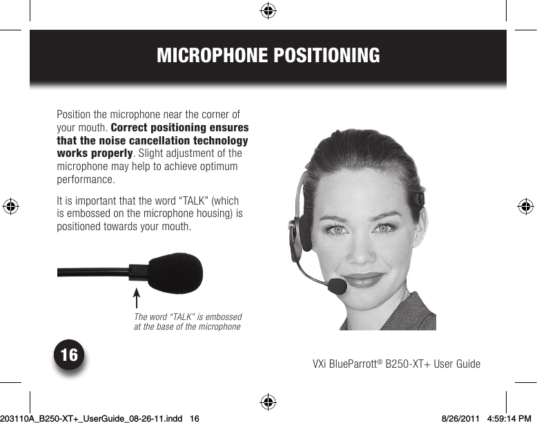 VXi BlueParrott® B250-XT+ User Guide16MICROPHONE POSITIONINGPosition the microphone near the corner of your mouth. Correct positioning ensures that the noise cancellation technology works properly. Slight adjustment of the microphone may help to achieve optimum performance. Itisimportantthattheword“TALK”(whichis embossed on the microphone housing) is positioned towards your mouth.The word “TALK” is embossed  at the base of the microphone203110A_B250-XT+_UserGuide_08-26-11.indd   16 8/26/2011   4:59:14 PM