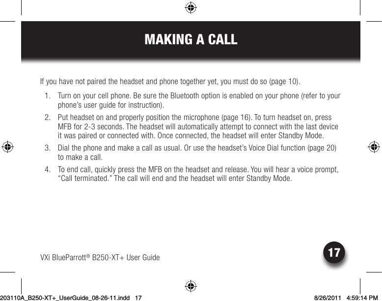 MAKING A CALLVXi BlueParrott® B250-XT+ User Guide 17If you have not paired the headset and phone together yet, you must do so (page 10).  1.  Turn on your cell phone. Be sure the Bluetooth option is enabled on your phone (refer to your phone’s user guide for instruction).  2.  Put headset on and properly position the microphone (page 16). To turn headset on, press MFB for 2-3 seconds. The headset will automatically attempt to connect with the last device it was paired or connected with. Once connected, the headset will enter Standby Mode.  3.  Dial the phone and make a call as usual. Or use the headset’s Voice Dial function (page 20) to make a call. 4. Toendcall,quicklypresstheMFBontheheadsetandrelease.Youwillhearavoiceprompt,“Call terminated.” The call will end and the headset will enter Standby Mode.203110A_B250-XT+_UserGuide_08-26-11.indd   17 8/26/2011   4:59:14 PM