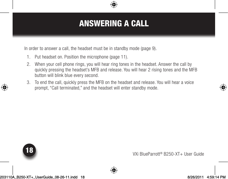 VXi BlueParrott® B250-XT+ User Guide18ANSWERING A CALLIn order to answer a call, the headset must be in standby mode (page 9).  1.  Put headset on. Position the microphone (page 11).  2.  When your cell phone rings, you will hear ring tones in the headset. Answer the call by quicklypressingtheheadset’sMFBandrelease.Youwillhear2risingtonesandtheMFBbutton will blink blue every second. 3. Toendthecall,quicklypresstheMFBontheheadsetandrelease.Youwillhearavoiceprompt, “Call terminated,” and the headset will enter standby mode.203110A_B250-XT+_UserGuide_08-26-11.indd   18 8/26/2011   4:59:14 PM