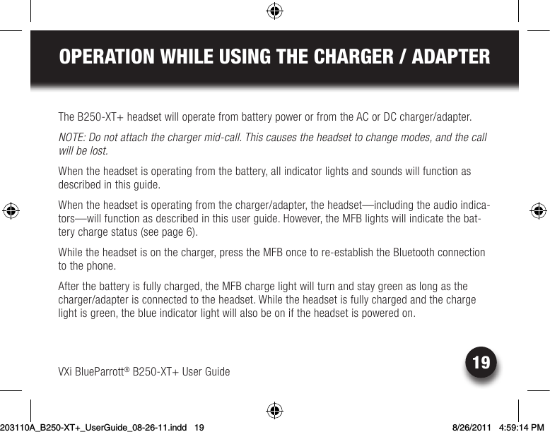 19OPERATION WHILE USING THE CHARGER / ADAPTERVXi BlueParrott® B250-XT+ User GuideThe B250-XT+ headset will operate from battery power or from the AC or DC charger/adapter.NOTE: Do not attach the charger mid-call. This causes the headset to change modes, and the call will be lost.When the headset is operating from the battery, all indicator lights and sounds will function as described in this guide.When the headset is operating from the charger/adapter, the headset—including the audio indica-tors—will function as described in this user guide. However, the MFB lights will indicate the bat-tery charge status (see page 6).While the headset is on the charger, press the MFB once to re-establish the Bluetooth connection to the phone.After the battery is fully charged, the MFB charge light will turn and stay green as long as the charger/adapter is connected to the headset. While the headset is fully charged and the charge light is green, the blue indicator light will also be on if the headset is powered on.203110A_B250-XT+_UserGuide_08-26-11.indd   19 8/26/2011   4:59:14 PM