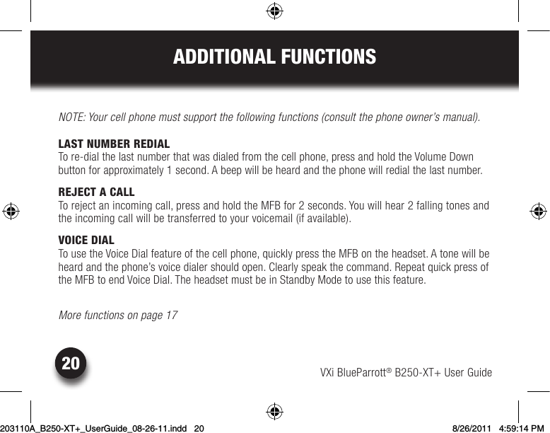 VXi BlueParrott® B250-XT+ User Guide20ADDITIONAL FUNCTIONSNOTE: Your cell phone must support the following functions (consult the phone owner’s manual).LAST NUMBER REDIALTo re-dial the last number that was dialed from the cell phone, press and hold the Volume Down  button for approximately 1 second. A beep will be heard and the phone will redial the last number.REJECT A CALLTo reject an incoming call, press and hold the MFB for 2 seconds. You will hear 2 falling tones and the incoming call will be transferred to your voicemail (if available).VOICE DIALTousetheVoiceDialfeatureofthecellphone,quicklypresstheMFBontheheadset.Atonewillbeheardandthephone’svoicedialershouldopen.Clearlyspeakthecommand.Repeatquickpressofthe MFB to end Voice Dial. The headset must be in Standby Mode to use this feature.More functions on page 17203110A_B250-XT+_UserGuide_08-26-11.indd   20 8/26/2011   4:59:14 PM