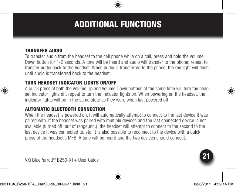 21ADDITIONAL FUNCTIONSVXi BlueParrott® B250-XT+ User GuideTRANSFER AUDIOTo transfer audio from the headset to the cell phone while on a call, press and hold the Volume Down button for 1-2 seconds. A tone will be heard and audio will transfer to the phone; repeat to transfer audio back to the headset. When audio is transferred to the phone, the red light will flash until audio is transferred back to the headset. TURN HEADSET INDICATOR LIGHTS ON/OFF AquickpressofboththeVolumeUpandVolumeDownbuttonsatthesametimewillturnthehead-set indicator lights off, repeat to turn the indicator lights on. When powering on the headset, the indicator lights will be in the same state as they were when last powered off.AUTOMATIC BLUETOOTH CONNECTIONWhen the headset is powered on, it will automatically attempt to connect to the last device it was paired with. If the headset was paired with multiple devices and the last connected device is not available (turned off, out of range,etc.), the headset will attempt to connect to the second to the lastdeviceitwasconnectedto,etc.Itisalsopossibletoreconnecttothedevicewithaquickpress of the headset’s MFB. A tone will be heard and the two devices should connect.203110A_B250-XT+_UserGuide_08-26-11.indd   21 8/26/2011   4:59:14 PM