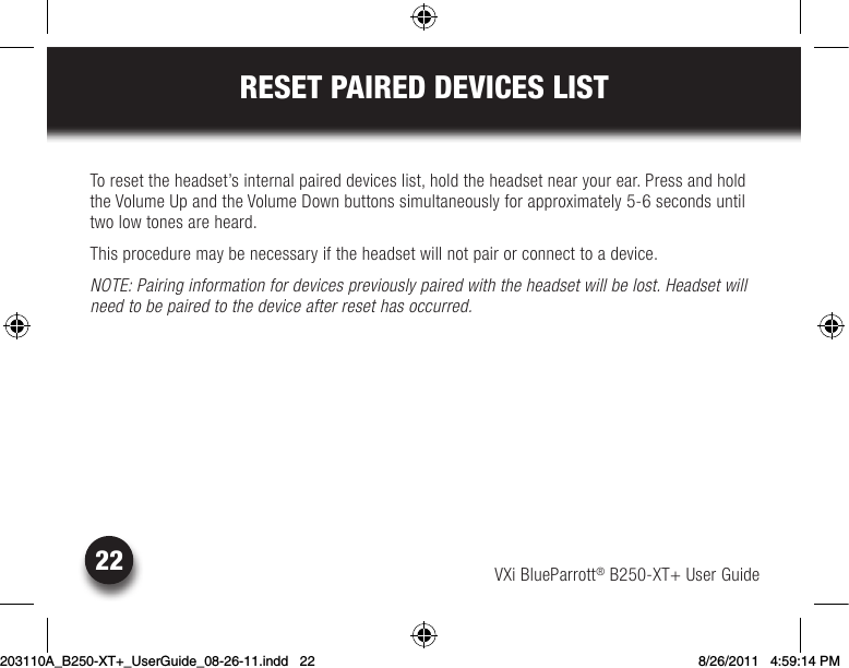 VXi BlueParrott® B250-XT+ User Guide22RESET PAIRED DEVICES LISTTo reset the headset’s internal paired devices list, hold the headset near your ear. Press and hold the Volume Up and the Volume Down buttons simultaneously for approximately 5-6 seconds until two low tones are heard.This procedure may be necessary if the headset will not pair or connect to a device.NOTE: Pairing information for devices previously paired with the headset will be lost. Headset will need to be paired to the device after reset has occurred.203110A_B250-XT+_UserGuide_08-26-11.indd   22 8/26/2011   4:59:14 PM