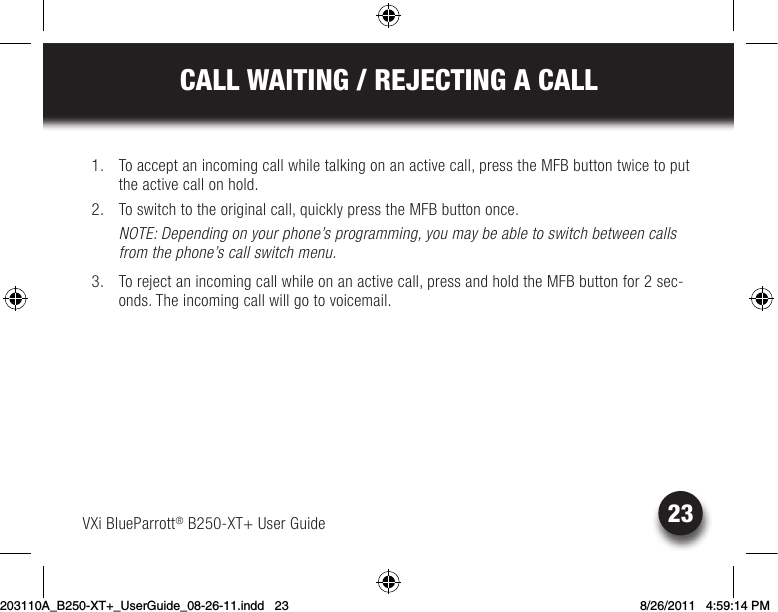 CALL WAITING / REJECTING A CALLVXi BlueParrott® B250-XT+ User Guide 23  1.  To accept an incoming call while talking on an active call, press the MFB button twice to put the active call on hold.  2. Toswitchtotheoriginalcall,quicklypresstheMFBbuttononce.NOTE: Depending on your phone’s programming, you may be able to switch between calls from the phone’s call switch menu.  3.  To reject an incoming call while on an active call, press and hold the MFB button for 2 sec-onds. The incoming call will go to voicemail.203110A_B250-XT+_UserGuide_08-26-11.indd   23 8/26/2011   4:59:14 PM