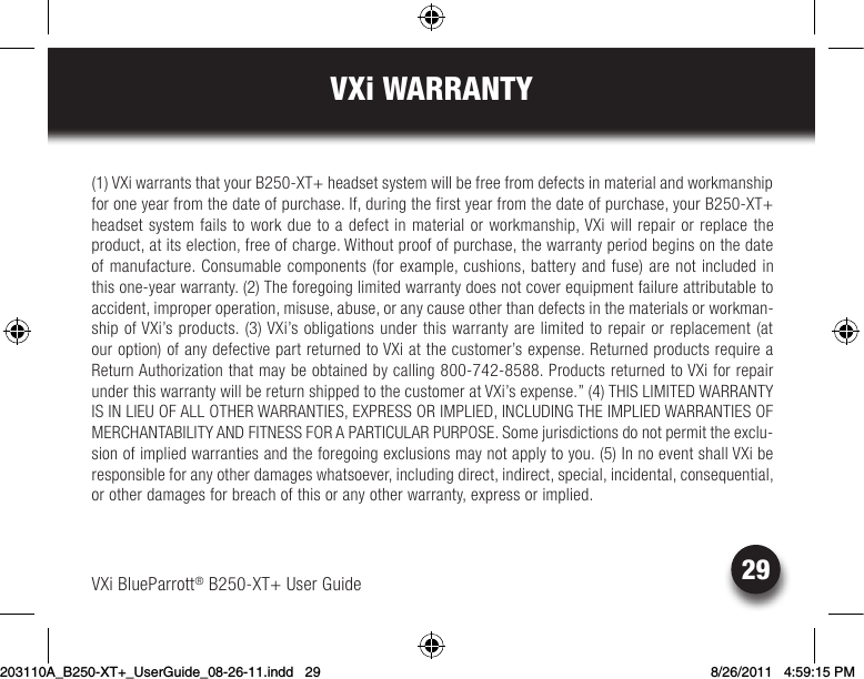 29VXi WARRANTYVXi BlueParrott® B250-XT+ User Guide(1) VXi warrants that your B250-XT+ headset system will be free from defects in material and workmanship for one year from the date of purchase. If, during the first year from the date of purchase, your B250-XT+ headset system fails to work due to a defect in material or workmanship, VXi will repair or replace the product, at its election, free of charge. Without proof of purchase, the warranty period begins on the date of manufacture. Consumable components (for example, cushions, battery and fuse) are not included in thisone-yearwarranty.(2)Theforegoinglimitedwarrantydoesnotcoverequipmentfailureattributabletoaccident, improper operation, misuse, abuse, or any cause other than defects in the materials or workman-ship of VXi’s products. (3) VXi’s obligations under this warranty are limited to repair or replacement (at ouroption)ofanydefectivepartreturnedtoVXiatthecustomer’sexpense.ReturnedproductsrequireaReturn Authorization that may be obtained by calling 800-742-8588. Products returned to VXi for repair under this warranty will be return shipped to the customer at VXi’s expense.” (4) THIS LIMITED WARRANTY IS IN LIEU OF ALL OTHER WARRANTIES, EXPRESS OR IMPLIED, INCLUDING THE IMPLIED WARRANTIES OF MERCHANTABILITY AND FITNESS FOR A PARTICULAR PURPOSE. Some jurisdictions do not permit the exclu-sion of implied warranties and the foregoing exclusions may not apply to you. (5) In no event shall VXi be responsibleforanyotherdamageswhatsoever,includingdirect,indirect,special,incidental,consequential,or other damages for breach of this or any other warranty, express or implied.203110A_B250-XT+_UserGuide_08-26-11.indd   29 8/26/2011   4:59:15 PM