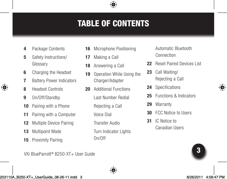 3TABLE OF CONTENTSVXi BlueParrott® B250-XT+ User Guide 34  Package Contents5  Safety Instructions/ Glossary6  Charging the Headset7  Battery Power Indicators8  Headset Controls9 On/Off/Standby10  Pairing with a Phone11  Pairing with a Computer12  Multiple Device Pairing13  Multipoint Mode15  Proximity Pairing16  Microphone Positioning17  Making a Call18  Answering a Call19  Operation While Using the Charger/Adapter20  Additional Functions   Last Number Redial  Rejecting a Call  Voice Dial Transfer Audio  Turn Indicator Lights  On/Off  Automatic Bluetooth Connection22  Reset Paired Devices List23  Call Waiting/ Rejecting a Call24 Specifications25  Functions &amp; Indicators 29 Warranty30  FCC Notice to Users31  IC Notice to  Canadian Users203110A_B250-XT+_UserGuide_08-26-11.indd   3 8/26/2011   4:58:47 PM