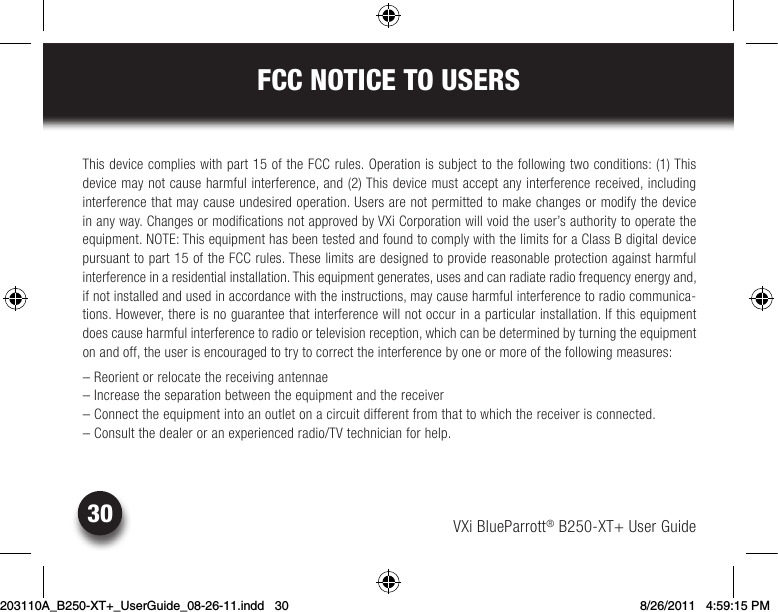 VXi BlueParrott® B250-XT+ User Guide30FCC NOTICE TO USERSThis device complies with part 15 of the FCC rules. Operation is subject to the following two conditions: (1) This  device may not cause harmful interference, and (2) This device must accept any interference received, including  interference that may cause undesired operation. Users are not permitted to make changes or modify the device  in any way. Changes or modifications not approved by VXi Corporation will void the user’s authority to operate the equipment.NOTE:ThisequipmenthasbeentestedandfoundtocomplywiththelimitsforaClassBdigitaldevicepursuant to part 15 of the FCC rules. These limits are designed to provide reasonable protection against harmful  interferenceinaresidentialinstallation.Thisequipmentgenerates,usesandcanradiateradiofrequencyenergyand,if not installed and used in accordance with the instructions, may cause harmful interference to radio communica-tions.However,thereisnoguaranteethatinterferencewillnotoccurinaparticularinstallation.Ifthisequipmentdoescauseharmfulinterferencetoradioortelevisionreception,whichcanbedeterminedbyturningtheequipmenton and off, the user is encouraged to try to correct the interference by one or more of the following measures:– Reorient or relocate the receiving antennae–Increasetheseparationbetweentheequipmentandthereceiver–Connecttheequipmentintoanoutletonacircuitdifferentfromthattowhichthereceiverisconnected.– Consult the dealer or an experienced radio/TV technician for help.203110A_B250-XT+_UserGuide_08-26-11.indd   30 8/26/2011   4:59:15 PM