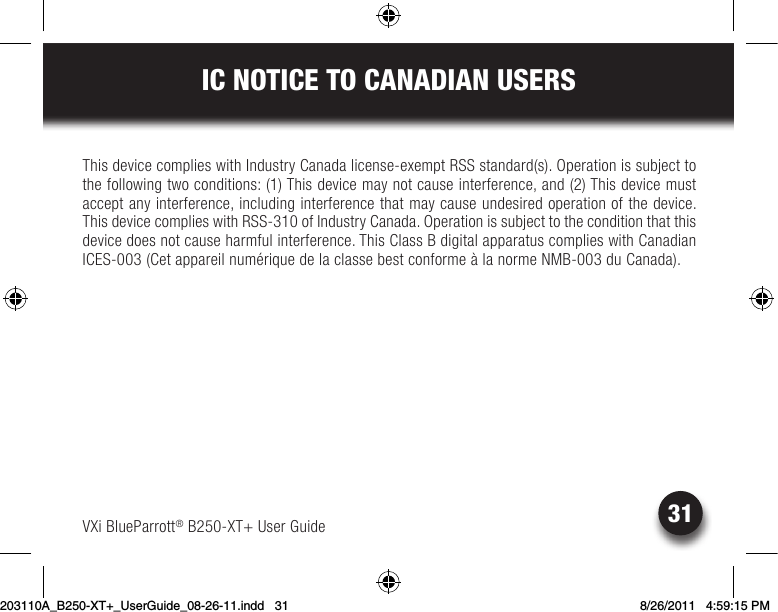 31IC NOTICE TO CANADIAN USERSVXi BlueParrott® B250-XT+ User GuideThis device complies with Industry Canada license-exempt RSS standard(s). Operation is subject to the following two conditions: (1) This device may not cause interference, and (2) This device must accept any interference, including interference that may cause undesired operation of the device. This device complies with RSS-310 of Industry Canada. Operation is subject to the condition that this device does not cause harmful interference. This Class B digital apparatus complies with Canadian ICES-003(CetappareilnumériquedelaclassebestconformeàlanormeNMB-003duCanada).203110A_B250-XT+_UserGuide_08-26-11.indd   31 8/26/2011   4:59:15 PM