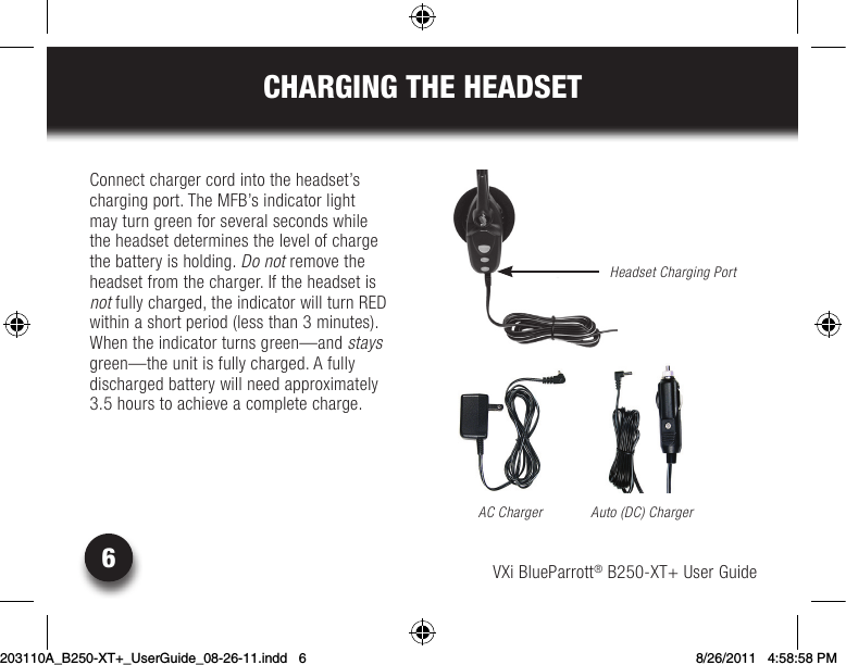 VXi BlueParrott® B250-XT+ User Guide6CHARGING THE HEADSETConnect charger cord into the headset’s charging port. The MFB’s indicator light may turn green for several seconds while the headset determines the level of charge the battery is holding. Do not remove the headset from the charger. If the headset is not fully charged, the indicator will turn RED within a short period (less than 3 minutes). When the indicator turns green—and stays green—the unit is fully charged. A fully  discharged battery will need approximately  3.5 hours to achieve a complete charge.AC ChargerHeadset Charging PortAuto (DC) Charger203110A_B250-XT+_UserGuide_08-26-11.indd   6 8/26/2011   4:58:58 PM