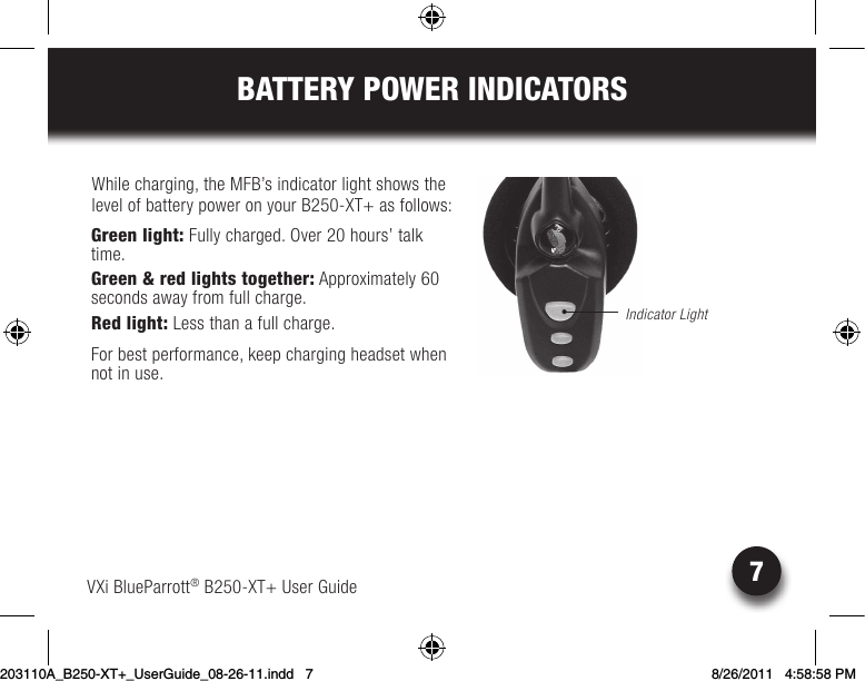 7BATTERY POWER INDICATORSWhile charging, the MFB’s indicator light shows the level of battery power on your B250-XT+ as follows: Green light: Fully charged. Over 20 hours’ talk time.Green &amp; red lights together: Approximately 60  seconds away from full charge.Red light: Less than a full charge.For best performance, keep charging headset when not in use.VXi BlueParrott® B250-XT+ User GuideIndicator Light203110A_B250-XT+_UserGuide_08-26-11.indd   7 8/26/2011   4:58:58 PM