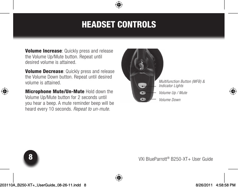 8VXi BlueParrott® B250-XT+ User Guide8HEADSET CONTROLSVolume Increase: Quickly press and release the Volume Up/Mute button. Repeat until  desired volume is attained.Volume Decrease: Quickly press and release the Volume Down button. Repeat until desired volume is attained.Microphone Mute/Un-Mute Hold down the  Volume Up/Mute button for 2 seconds until you hear a beep. A mute reminder beep will be heard every 10 seconds. Repeat to un-mute.Multifunction Button (MFB) &amp; Indicator LightsVolume Up / MuteVolume Down203110A_B250-XT+_UserGuide_08-26-11.indd   8 8/26/2011   4:58:58 PM