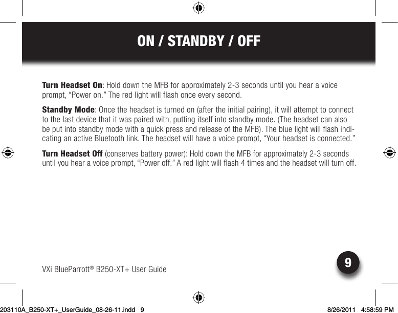 9ON / STANDBY / OFFVXi BlueParrott® B250-XT+ User GuideTurn Headset On: Hold down the MFB for approximately 2-3 seconds until you hear a voice prompt, “Power on.” The red light will flash once every second.Standby Mode: Once the headset is turned on (after the initial pairing), it will attempt to connect to the last device that it was paired with, putting itself into standby mode. (The headset can also beputintostandbymodewithaquickpressandreleaseoftheMFB).Thebluelightwillflashindi-cating an active Bluetooth link. The headset will have a voice prompt, “Your headset is connected.”Turn Headset Off (conserves battery power): Hold down the MFB for approximately 2-3 seconds until you hear a voice prompt, “Power off.” A red light will flash 4 times and the headset will turn off.203110A_B250-XT+_UserGuide_08-26-11.indd   9 8/26/2011   4:58:59 PM