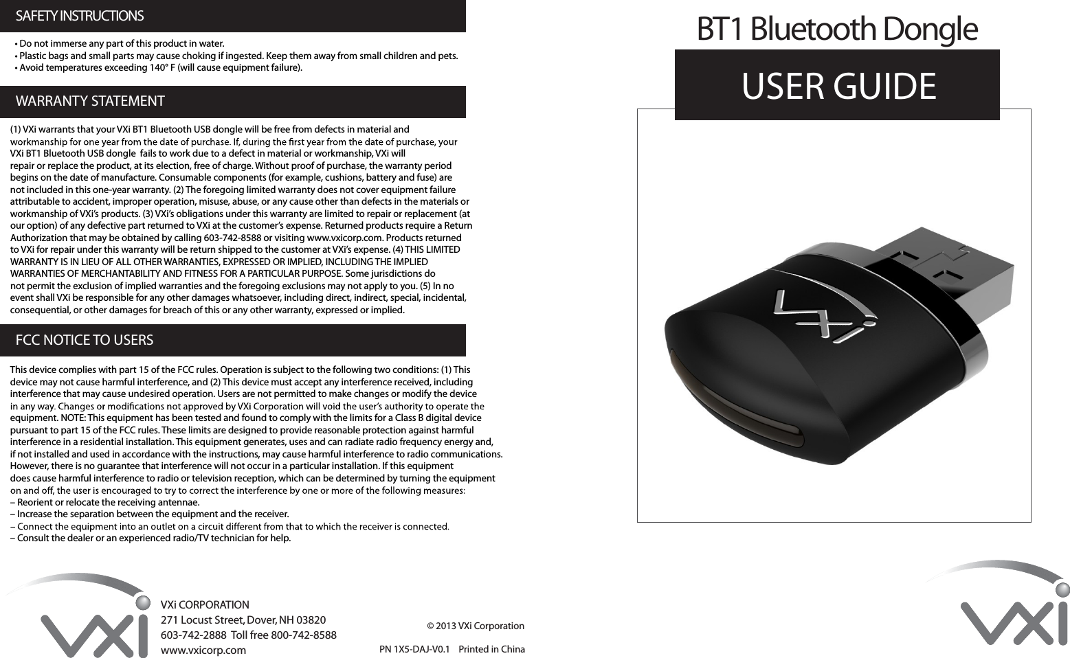 © 2013 VXi CorporationVXi CORPORATION271 Locust Street, Dover, NH 03820603-742-2888  Toll free 800-742-8588www.vxicorp.comUSER GUIDE BT1 Bluetooth Dongle PN 1X5-DAJ-V0.1    Printed in China(1) VXi warrants that your VXi BT1 Bluetooth USB dongle will be free from defects in material andVXi BT1 Bluetooth USB dongle  fails to work due to a defect in material or workmanship, VXi willrepair or replace the product, at its election, free of charge. Without proof of purchase, the warranty periodbegins on the date of manufacture. Consumable components (for example, cushions, battery and fuse) arenot included in this one-year warranty. (2) The foregoing limited warranty does not cover equipment failureattributable to accident, improper operation, misuse, abuse, or any cause other than defects in the materials orworkmanship of VXi’s products. (3) VXi’s obligations under this warranty are limited to repair or replacement (atour option) of any defective part returned to VXi at the customer’s expense. Returned products require a ReturnAuthorization that may be obtained by calling 603-742-8588 or visiting www.vxicorp.com. Products returnedto VXi for repair under this warranty will be return shipped to the customer at VXi’s expense. (4) THIS LIMITEDWARRANTY IS IN LIEU OF ALL OTHER WARRANTIES, EXPRESSED OR IMPLIED, INCLUDING THE IMPLIEDWARRANTIES OF MERCHANTABILITY AND FITNESS FOR A PARTICULAR PURPOSE. Some jurisdictions donot permit the exclusion of implied warranties and the foregoing exclusions may not apply to you. (5) In noevent shall VXi be responsible for any other damages whatsoever, including direct, indirect, special, incidental,consequential, or other damages for breach of this or any other warranty, expressed or implied.This device complies with part 15 of the FCC rules. Operation is subject to the following two conditions: (1) Thisdevice may not cause harmful interference, and (2) This device must accept any interference received, includinginterference that may cause undesired operation. Users are not permitted to make changes or modify the deviceequipment. NOTE: This equipment has been tested and found to comply with the limits for a Class B digital devicepursuant to part 15 of the FCC rules. These limits are designed to provide reasonable protection against harmfulinterference in a residential installation. This equipment generates, uses and can radiate radio frequency energy and,if not installed and used in accordance with the instructions, may cause harmful interference to radio communications.However, there is no guarantee that interference will not occur in a particular installation. If this equipmentdoes cause harmful interference to radio or television reception, which can be determined by turning the equipment– Reorient or relocate the receiving antennae.– Increase the separation between the equipment and the receiver.– Consult the dealer or an experienced radio/TV technician for help.WARRANTY STATEMENTSAFETY INSTRUCTIONSFCC NOTICE TO USERS• Do not immerse any part of this product in water.• Plastic bags and small parts may cause choking if ingested. Keep them away from small children and pets.• Avoid temperatures exceeding 140° F (will cause equipment failure).