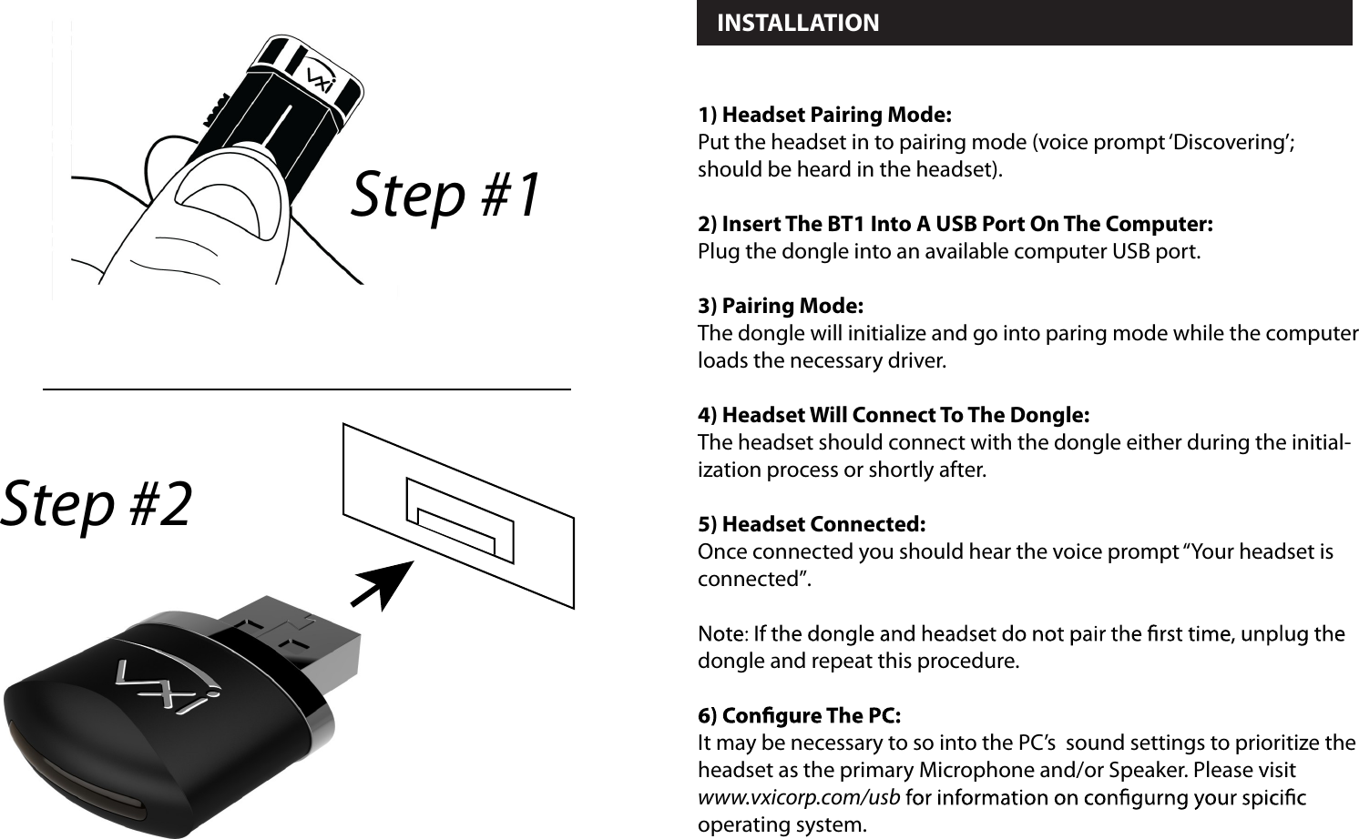  INSTALLATION 1) Headset Pairing Mode:Put the headset in to pairing mode (voice prompt ‘Discovering’; should be heard in the headset).2) Insert The BT1 Into A USB Port On The Computer:Plug the dongle into an available computer USB port.3) Pairing Mode:The dongle will initialize and go into paring mode while the computer loads the necessary driver.4) Headset Will Connect To The Dongle:The headset should connect with the dongle either during the initial-ization process or shortly after.5) Headset Connected:Once connected you should hear the voice prompt “Your headset is connected”. dongle and repeat this procedure.It may be necessary to so into the PC’s  sound settings to prioritize the headset as the primary Microphone and/or Speaker. Please visit www.vxicorp.com/usboperating system. Step #1Step #2