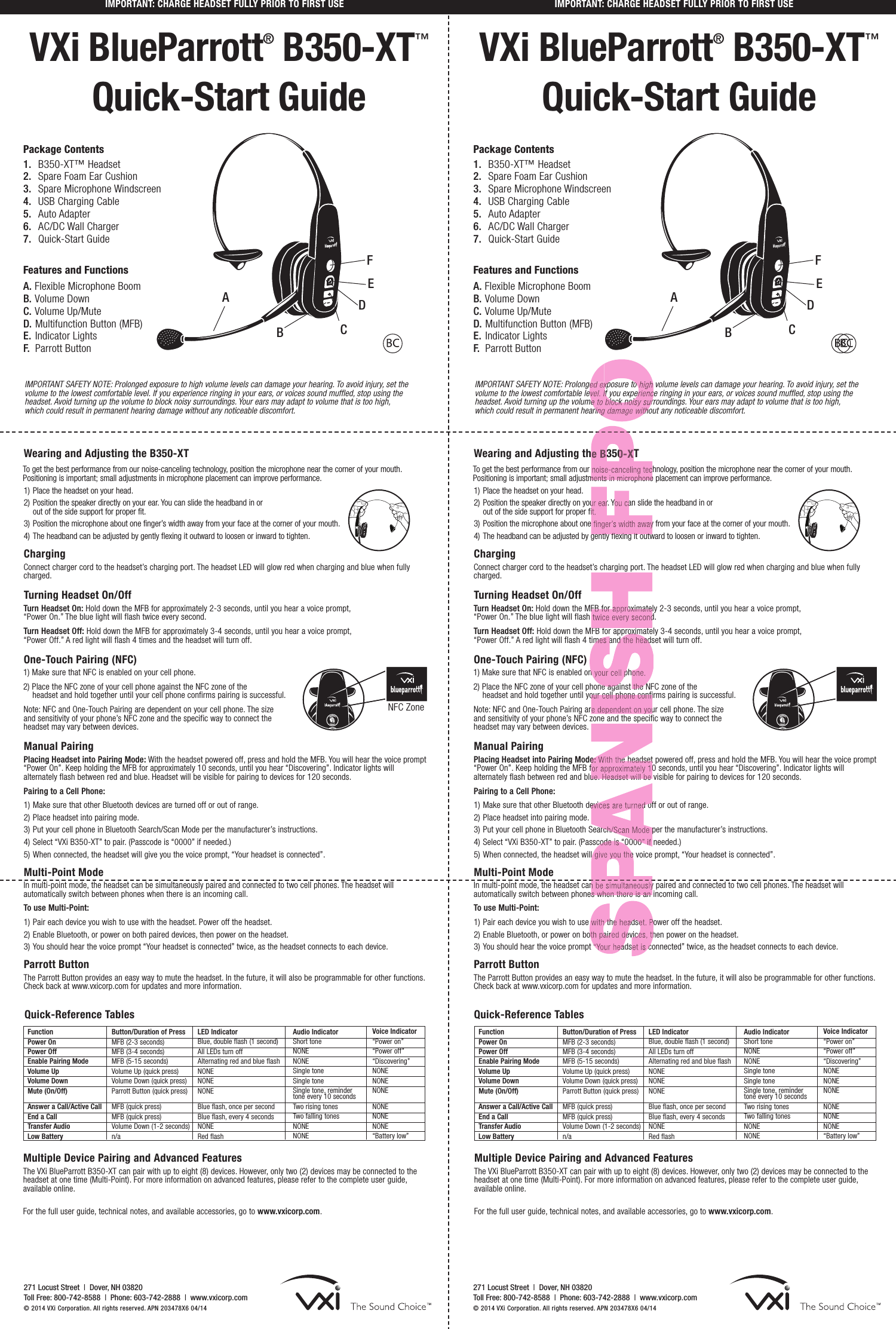 VXi BlueParrott®B350-XT™Quick-Start GuideWearing and Adjusting the B350-XTTo get the best performance from our noise-canceling technology, position the microphone near the corner of your mouth. Positioning is important; small adjustments in microphone placement can improve performance.1) Place the headset on your head.2) Position the speaker directly on your ear. You can slide the headband in or out of the side support for proper fit.3) Position the microphone about one finger’s width away from your face at the corner of your mouth.4) The headband can be adjusted by gently flexing it outward to loosen or inward to tighten.Charging Connect charger cord to the headset’s charging port. The headset LED will glow red when charging and blue when fullycharged.    Turning Headset On/Off Turn Headset On: Hold down the MFB for approximately 2-3 seconds, until you hear a voice prompt, “Power On.” The blue light will flash twice every second.Turn Headset Off: Hold down the MFB for approximately 3-4 seconds, until you hear a voice prompt, “Power Off.” A red light will flash 4 times and the headset will turn off.One-Touch Pairing (NFC)1) Make sure that NFC is enabled on your cell phone.2) Place the NFC zone of your cell phone against the NFC zone of the headset and hold together until your cell phone confirms pairing is successful.Note: NFC and One-Touch Pairing are dependent on your cell phone. The size and sensitivity of your phone’s NFC zone and the specific way to connect the headset may vary between devices.Manual Pairing Placing Headset into Pairing Mode: With the headset powered off, press and hold the MFB. You will hear the voice prompt“Power On”. Keep holding the MFB for approximately 10 seconds, until you hear “Discovering”. Indicator lights will alternately flash between red and blue. Headset will be visible for pairing to devices for 120 seconds.Pairing to a Cell Phone:1) Make sure that other Bluetooth devices are turned off or out of range.2) Place headset into pairing mode.3) Put your cell phone in Bluetooth Search/Scan Mode per the manufacturer’s instructions.4) Select “VXi B350-XT” to pair. (Passcode is “0000” if needed.) 5) When connected, the headset will give you the voice prompt, “Your headset is connected”.Multi-Point ModeIn multi-point mode, the headset can be simultaneously paired and connected to two cell phones. The headset will automatically switch between phones when there is an incoming call.To use Multi-Point:1) Pair each device you wish to use with the headset. Power off the headset.2) Enable Bluetooth, or power on both paired devices, then power on the headset.3) You should hear the voice prompt “Your headset is connected” twice, as the headset connects to each device.Parrott ButtonThe Parrott Button provides an easy way to mute the headset. In the future, it will also be programmable for other functions.Check back at www.vxicorp.com for updates and more information. IMPORTANT: CHARGE HEADSET FULLY PRIOR TO FIRST USEIMPORTANT SAFETY NOTE: Prolonged exposure to high volume levels can damage your hearing. To avoid injury, set the volume to the lowest comfortable level. If you experience ringing in your ears, or voices sound muffled, stop using the headset. Avoid turning up the volume to block noisy surroundings. Your ears may adapt to volume that is too high, which could result in permanent hearing damage without any noticeable discomfort.1. B350-XT™ Headset 2. Spare Foam Ear Cushion3. Spare Microphone Windscreen4. USB Charging Cable 5.  Auto Adapter6.  AC/DC Wall Charger7. Quick-Start GuideFeatures and FunctionsA. Flexible Microphone BoomB. Volume DownC. Volume Up/MuteD. Multifunction Button (MFB)E. Indicator LightsF. Parrott ButtonPackage ContentsFunctionPower On Power OffEnable Pairing ModeVolume Up Volume Down Mute (On/Off) Answer a Call/Active CallEnd a Call Transfer Audio Low BatteryButton/Duration of Press MFB (2-3 seconds) MFB (3-4 seconds)MFB (5-15 seconds)Volume Up (quick press)Volume Down (quick press)Parrott Button (quick press)MFB (quick press) MFB (quick press) Volume Down (1-2 seconds)n/aLED IndicatorBlue, double flash (1 second)All LEDs turn offAlternating red and blue flashNONENONENONEBlue flash, once per secondBlue flash, every 4 seconds NONERed flashAudio Indicator Short toneNONENONESingle tone Single tone Single tone, remindertone every 10 seconds Two rising tones Two falling tones NONENONEVoice Indicator“Power on”“Power off”“Discovering”NONENONENONENONENONENONE“Battery low”Quick-Reference TablesMultiple Device Pairing and Advanced Features   The VXi BlueParrott B350-XT can pair with up to eight (8) devices. However, only two (2) devices may be connected to theheadset at one time (Multi-Point). For more information on advanced features, please refer to the complete user guide,available online. For the full user guide, technical notes, and available accessories, go to www.vxicorp.com.FunctionPower On Power OffEnable Pairing ModeVolume Up Volume Down Mute (On/Off) Answer a Call/Active CallEnd a Call Transfer Audio Low BatteryButton/Duration of Press MFB (2-3 seconds) MFB (3-4 seconds)MFB (5-15 seconds)Volume Up (quick press)Volume Down (quick press)Parrott Button (quick press)MFB (quick press) MFB (quick press) Volume Down (1-2 seconds)n/aLED IndicatorBlue, double flash (1 second)All LEDs turn offAlternating red and blue flashNONENONENONEBlue flash, once per secondBlue flash, every 4 seconds NONERed flashAudio Indicator Short toneNONENONESingle tone Single tone Single tone, remindertone every 10 seconds Two rising tones Two falling tones NONENONEVoice Indicator“Power on”“Power off”“Discovering”NONENONENONENONENONENONE“Battery low”Multiple Device Pairing and Advanced Features   The VXi BlueParrott B350-XT can pair with up to eight (8) devices. However, only two (2) devices may be connected to theheadset at one time (Multi-Point). For more information on advanced features, please refer to the complete user guide,available online. For the full user guide, technical notes, and available accessories, go to www.vxicorp.com.271 Locust Street  |Dover, NH 03820Toll Free: 800-742-8588  |Phone: 603-742-2888  |www.vxicorp.com© 2014 VXi Corporation. All rights reserved. APN 203478X6 04/14EADBFCEADBFCVXi BlueParrott®B350-XT™Quick-Start GuideWearing and Adjusting the B350-XTTo get the best performance from our noise-canceling technology, position the microphone near the corner of your mouth. Positioning is important; small adjustments in microphone placement can improve performance.1) Place the headset on your head.2) Position the speaker directly on your ear. You can slide the headband in or out of the side support for proper fit.3) Position the microphone about one finger’s width away from your face at the corner of your mouth.4) The headband can be adjusted by gently flexing it outward to loosen or inward to tighten.Charging Connect charger cord to the headset’s charging port. The headset LED will glow red when charging and blue when fullycharged.    Turning Headset On/Off Turn Headset On: Hold down the MFB for approximately 2-3 seconds, until you hear a voice prompt, “Power On.” The blue light will flash twice every second.Turn Headset Off: Hold down the MFB for approximately 3-4 seconds, until you hear a voice prompt, “Power Off.” A red light will flash 4 times and the headset will turn off.One-Touch Pairing (NFC)1) Make sure that NFC is enabled on your cell phone.2) Place the NFC zone of your cell phone against the NFC zone of the headset and hold together until your cell phone confirms pairing is successful.Note: NFC and One-Touch Pairing are dependent on your cell phone. The size and sensitivity of your phone’s NFC zone and the specific way to connect the headset may vary between devices.Manual Pairing Placing Headset into Pairing Mode: With the headset powered off, press and hold the MFB. You will hear the voice prompt“Power On”. Keep holding the MFB for approximately 10 seconds, until you hear “Discovering”. Indicator lights will alternately flash between red and blue. Headset will be visible for pairing to devices for 120 seconds.Pairing to a Cell Phone:1) Make sure that other Bluetooth devices are turned off or out of range.2) Place headset into pairing mode.3) Put your cell phone in Bluetooth Search/Scan Mode per the manufacturer’s instructions.4) Select “VXi B350-XT” to pair. (Passcode is “0000” if needed.) 5) When connected, the headset will give you the voice prompt, “Your headset is connected”.Multi-Point ModeIn multi-point mode, the headset can be simultaneously paired and connected to two cell phones. The headset will automatically switch between phones when there is an incoming call.To use Multi-Point:1) Pair each device you wish to use with the headset. Power off the headset.2) Enable Bluetooth, or power on both paired devices, then power on the headset.3) You should hear the voice prompt “Your headset is connected” twice, as the headset connects to each device.Parrott ButtonThe Parrott Button provides an easy way to mute the headset. In the future, it will also be programmable for other functions.Check back at www.vxicorp.com for updates and more information. IMPORTANT SAFETY NOTE: Prolonged exposure to high volume levels can damage your hearing. To avoid injury, set the volume to the lowest comfortable level. If you experience ringing in your ears, or voices sound muffled, stop using the headset. Avoid turning up the volume to block noisy surroundings. Your ears may adapt to volume that is too high, which could result in permanent hearing damage without any noticeable discomfort.1. B350-XT™ Headset 2. Spare Foam Ear Cushion3. Spare Microphone Windscreen4. USB Charging Cable 5.  Auto Adapter6.  AC/DC Wall Charger7. Quick-Start GuideFeatures and FunctionsA. Flexible Microphone BoomB. Volume DownC. Volume Up/MuteD. Multifunction Button (MFB)E. Indicator LightsF. Parrott ButtonPackage ContentsNFC ZoneIMPORTANT: CHARGE HEADSET FULLY PRIOR TO FIRST USEQuick-Reference Tables271 Locust Street  |Dover, NH 03820Toll Free: 800-742-8588  |Phone: 603-742-2888  |www.vxicorp.com© 2014 VXi Corporation. All rights reserved. APN 203478X6 04/14