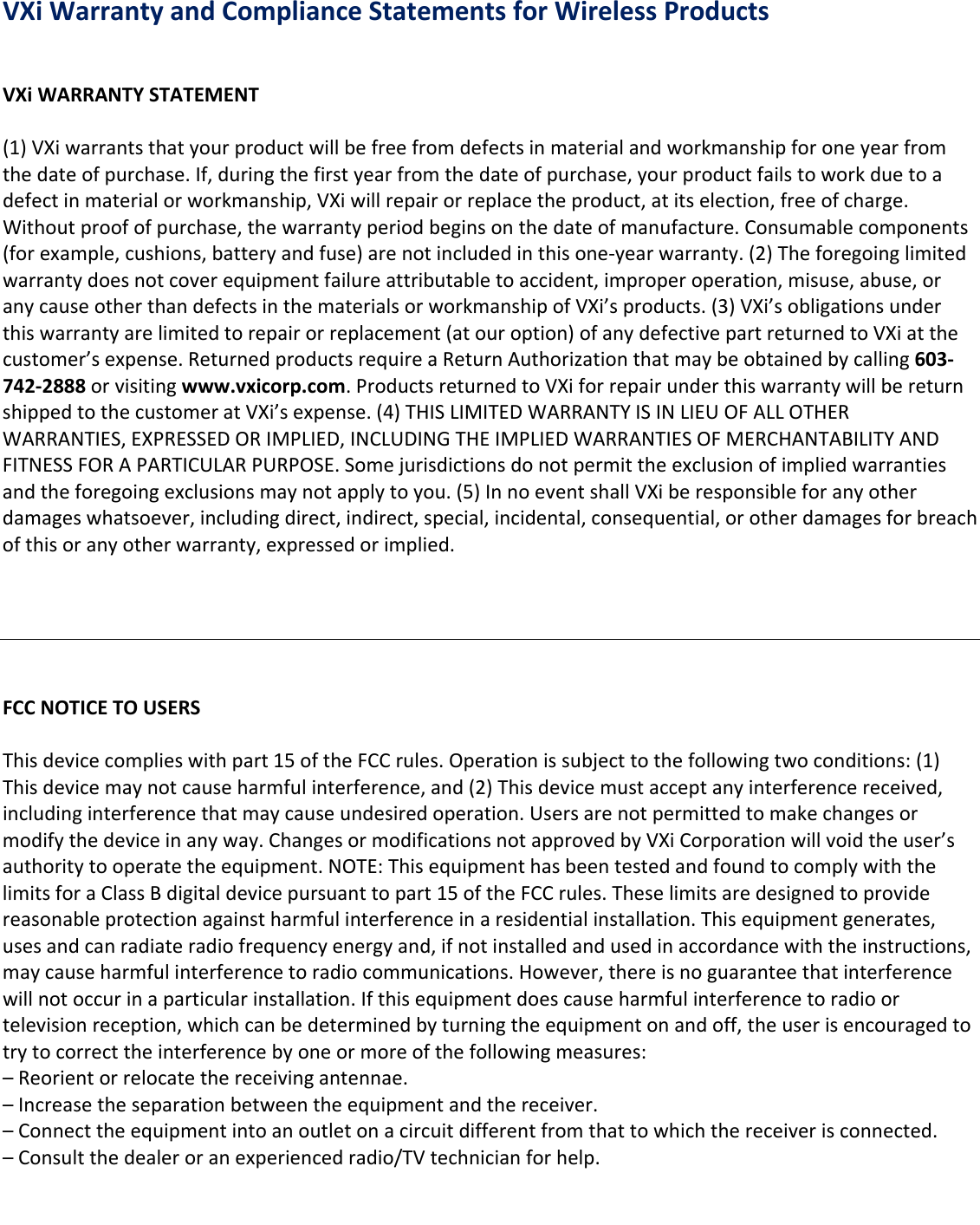 VXiWarrantyandComplianceStatementsforWirelessProductsVXiWARRANTYSTATEMENT(1)VXiwarrantsthatyourproductwillbefreefromdefectsinmaterialandworkmanshipforoneyearfromthedateofpurchase.If,duringthefirstyearfromthedateofpurchase,yourproductfailstoworkduetoadefectinmaterialorworkmanship,VXiwillrepairorreplacetheproduct,atitselection,freeofcharge.Withoutproofofpurchase,thewarrantyperiodbeginsonthedateofmanufacture.Consumablecomponents(forexample,cushions,batteryandfuse)arenotincludedinthisone‐yearwarranty.(2)Theforegoinglimitedwarrantydoesnotcoverequipmentfailureattributabletoaccident,improperoperation,misuse,abuse,oranycauseotherthandefectsinthematerialsorworkmanshipofVXi’sproducts.(3)VXi’sobligationsunderthiswarrantyarelimitedtorepairorreplacement(atouroption)ofanydefectivepartreturnedtoVXiatthecustomer’sexpense.ReturnedproductsrequireaReturnAuthorizationthatmaybeobtainedbycalling603‐742‐2888orvisitingwww.vxicorp.com.ProductsreturnedtoVXiforrepairunderthiswarrantywillbereturnshippedtothecustomeratVXi’sexpense.(4)THISLIMITEDWARRANTYISINLIEUOFALLOTHERWARRANTIES,EXPRESSEDORIMPLIED,INCLUDINGTHEIMPLIEDWARRANTIESOFMERCHANTABILITYANDFITNESSFORAPARTICULARPURPOSE.Somejurisdictionsdonotpermittheexclusionofimpliedwarrantiesandtheforegoingexclusionsmaynotapplytoyou.(5)InnoeventshallVXiberesponsibleforanyotherdamageswhatsoever,includingdirect,indirect,special,incidental,consequential,orotherdamagesforbreachofthisoranyotherwarranty,expressedorimplied.FCCNOTICETOUSERSThisdevicecomplieswithpart15oftheFCCrules.Operationissubjecttothefollowingtwoconditions:(1)Thisdevicemaynotcauseharmfulinterference,and(2)Thisdevicemustacceptanyinterferencereceived,includinginterferencethatmaycauseundesiredoperation.Usersarenotpermittedtomakechangesormodifythedeviceinanyway.ChangesormodificationsnotapprovedbyVXiCorporationwillvoidtheuser’sauthoritytooperatetheequipment.NOTE:ThisequipmenthasbeentestedandfoundtocomplywiththelimitsforaClassBdigitaldevicepursuanttopart15oftheFCCrules.Theselimitsaredesignedtoprovidereasonableprotectionagainstharmfulinterferenceinaresidentialinstallation.Thisequipmentgenerates,usesandcanradiateradiofrequencyenergyand,ifnotinstalledandusedinaccordancewiththeinstructions,maycauseharmfulinterferencetoradiocommunications.However,thereisnoguaranteethatinterferencewillnotoccurinaparticularinstallation.Ifthisequipmentdoescauseharmfulinterferencetoradioortelevisionreception,whichcanbedeterminedbyturningtheequipmentonandoff,theuserisencouragedtotrytocorrecttheinterferencebyoneormoreofthefollowingmeasures:–Reorientorrelocatethereceivingantennae.–Increasetheseparationbetweentheequipmentandthereceiver.–Connecttheequipmentintoanoutletonacircuitdifferentfromthattowhichthereceiverisconnected.–Consultthedealeroranexperiencedradio/TVtechnicianforhelp.